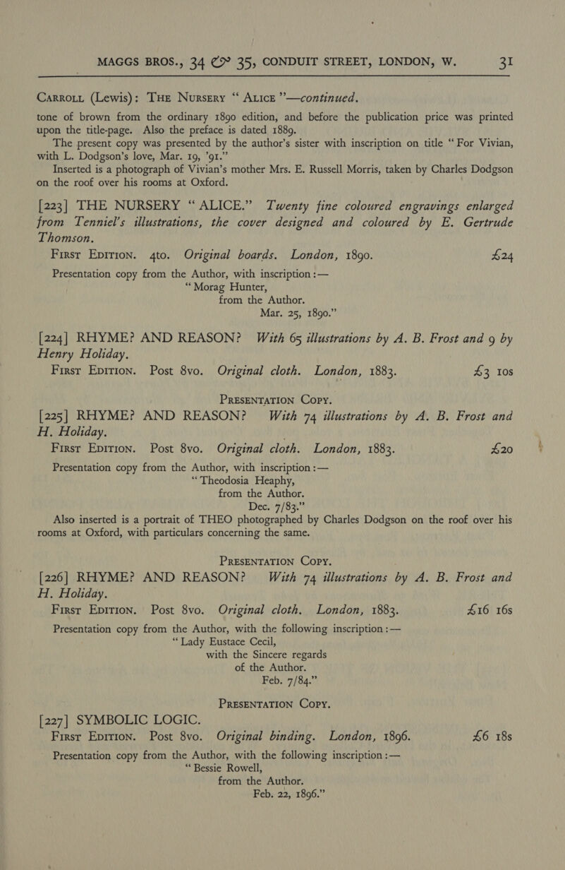 Carrott (Lewis): THE Nursery “ Auice ”—continued. tone of brown from the ordinary 1890 edition, and before the publication price was printed upon the title-page. Also the preface is dated 1889. The present copy was presented by the author’s sister with inscription on title “For Vivian, with L. Dodgson’s love, Mar. 19, 91.” Inserted is a photograph of Vivian’s mother Mrs. E. Russell Morris, taken by Charles Dodgson on the roof over his rooms at Oxford. [223] THE NURSERY “ ALICE.” Twenty fine coloured engravings enlarged from Tenniel’s illustrations, the cover designed and coloured by E. Gertrude Thomson. First Epirion. 4to. Original boards. London, 1890. £24 Presentation copy from the Author, with inscription :— “Morag Hunter, from the Author. Mar. 25, 1890.” [224] RHYME? AND REASON? With 65 illustrations by A. B. Frost and 9 by Henry Holiday. First Eprrion. Post 8vo. Original cloth. London, 1883. £3 108 PRESENTATION Copy. [225] RHYME? AND REASON? With 74 illustrations by A. B. Frost and H. Holiday. First Epirion. Post 8vo. Original cloth. London, 1883. £20 Presentation copy from the Author, with inscription :— “Theodosia Heaphy, from the Author. Dec. 7/83.” Also inserted is a portrait of THEO photographed by Charles Dodgson on the roof over his rooms at Oxford, with particulars concerning the same. PRESENTATION Copy. [226] RHYME? AND REASON? Wéith 74 illustrations by A. B. Frost and H. Holiday. | First Epirion. Post 8vo. Original cloth. London, 1883. 416 16s Presentation copy from the Author, with the following inscription :— ‘Lady Eustace Cecil, with the Sincere regards of the Author. Feb. 7/84.” PRESENTATION Copy. [227] SYMBOLIC LOGIC. Firsr Epirion. Post 8vo. Original binding. London, 1896. 46 18s Presentation copy from the Author, with the following inscription :— ** Bessie Rowell, from the Author. Feb. 22, 1896.”