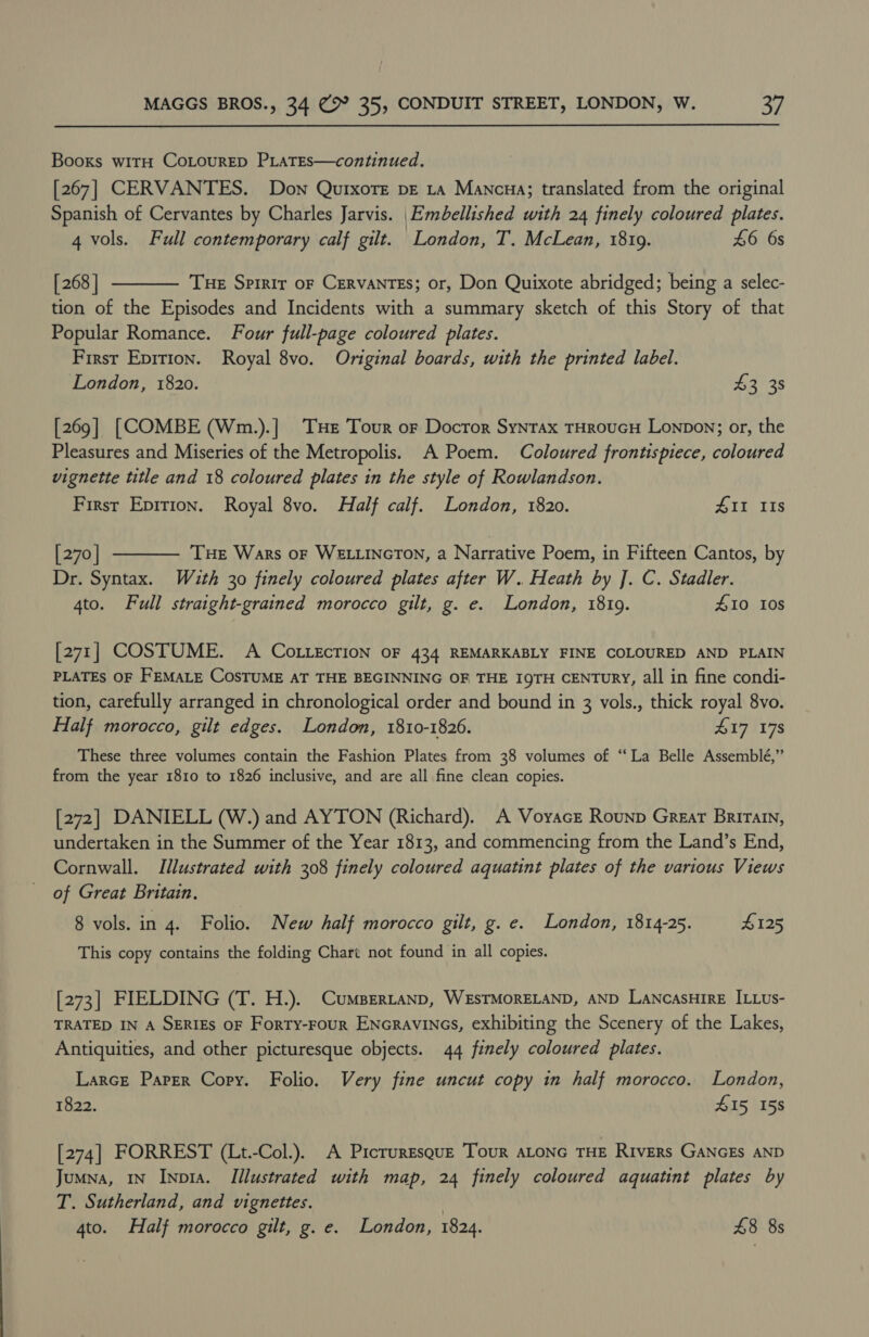 Books witH CoLourED PLATES—continued. [267] CERVANTES. Down Qurxore pe ra Mancua; translated from the original Spanish of Cervantes by Charles Jarvis. Embellished with 24 finely coloured plates. 4 vols. Full contemporary calf gilt. London, T. McLean, 1819. 46 6s  [ 268 | Tue Spirir oF CervaNTES; or, Don Quixote abridged; being a selec- tion of the Episodes and Incidents with a summary sketch of this Story of that Popular Romance. Four full-page coloured plates. First Epirion. Royal 8vo. Original boards, with the printed label. London, 1820. $3 38 [269] [COMBE (Wm.).] THe Tour or Docror Syntrax THROUGH Lonpon; or, the Pleasures and Miseries of the Metropolis. A Poem. Coloured frontispiece, coloured vignette title and 18 coloured plates in the style of Rowlandson. First Epition. Royal 8vo. Half calf. London, 1820. #II IIs  [270 | THE Wars oF WELLINGTON, a Narrative Poem, in Fifteen Cantos, by Dr. Syntax. Wuth 30 finely coloured plates after W. Heath by J. C. Stadler. 4to. Full straight-grained morocco gilt, g. e. London, 1819. £10 10s [271] COSTUME. A CoLLEcTION OF 434 REMARKABLY FINE COLOURED AND PLAIN PLATES OF FEMALE COSTUME AT THE BEGINNING OF THE IQTH CENTURY, all in fine condi- tion, carefully arranged in chronological order and bound in 3 vols., thick royal 8vo. Half morocco, gilt edges. London, 1810-1826. 417 178 These three volumes contain the Fashion Plates from 38 volumes of “La Belle Assemblé,” from the year 1810 to 1826 inclusive, and are all fine clean copies. [272] DANIELL (W.) and AYTON (Richard). A Voyace Rounp Great Brirain, undertaken in the Summer of the Year 1813, and commencing from the Land’s End, Cornwall. Illustrated with 308 finely coloured aquatint plates of the various Views of Great Britain. 8 vols. in 4. Folio. New half morocco gilt, g. e. London, 1814-25. 4125 This copy contains the folding Chart not found in all copies. [273] FIELDING (T. H.). CumsBertanp, WESTMORELAND, AND LANCASHIRE ILLUus- TRATED IN A SERIES OF Forry-Four ENcravinGs, exhibiting the Scenery of the Lakes, Antiquities, and other picturesque objects. 44 finely coloured plates. Larce Paper Copy. Folio. Very fine uncut copy in half morocco. London, 1822. 415 158 [274] FORREST (Lt.-Col.). A Picruresquz Tour ALONG THE Rivers GANGES AND Jumna, 1n INpia. Illustrated with map, 24 finely coloured aquatint plates by T. Sutherland, and vignettes. | 4to. Half morocco gilt, g. e. London, 1824. £8 8s