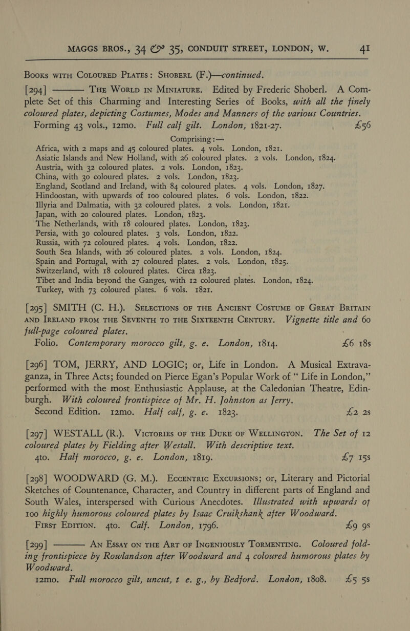 Booxs witH CoLourep PxaTEs: SHOBERL (F.)—continued. [294] ———— Tue Wor tp 1n Miniature. Edited by Frederic Shoberl. A Com- plete Set of this Charming and Interesting Series of Books, with all the finely coloured plates, depicting Costumes, Modes and Manners of the various Countries. Forming 43 vols., 12mo. Full calf gilt. London, 1821-27. $56 Comprising :— Africa, with 2 maps and 45 coloured plates. 4 vols. London, 1821. Asiatic Islands and New Holland, with 26 coloured plates. 2 vols. London, 1824. Austria, with 32 coloured plates. 2 vols. London, 1823. China, with 30 coloured plates. 2 vols. London, 1823. England, Scotland and Ireland, with 84 coloured plates. 4 vols. London, 1827. Hindoostan, with upwards of 100 coloured plates. 6 vols. London, 1822. Illyria and Dalmatia, with 32 coloured plates. 2 vols. London, 1821. Japan, with 20 coloured plates. London, 1823. The Netherlands, with 18 coloured plates. London, 1823. Persia, with 30 coloured plates. 3 vols. London, 1822. Russia, with 72 coloured plates. 4 vols. London, 1822. South Sea Islands, with 26 coloured plates. 2 vols. London, 1824. Spain and Portugal, with 27 coloured plates. 2 vols. London, 1825. Switzerland, with 18 coloured plates. Circa 1823. Tibet and India beyond the Ganges, with 12 coloured plates. London, 1824. Turkey, with 73 coloured plates. 6 vols. 1821. [295| SMITH (C. H.). Srvecrions oF THE ANCIENT CosTUME OF GREAT BRITAIN AND IRELAND FROM THE SEVENTH TO THE SIXTEENTH CENTURY. Vignette title and 60 full-page coloured plates. Folio. Contemporary morocco gilt, g. e. London, 1814. £6 18s [296] TOM, JERRY, AND LOGIC; or, Life in London. A Musical Extrava- ganza, in Three Acts; founded on Pierce Egan’s Popular Work of “ Life in London,” performed with the most Enthusiastic Applause, at the Caledonian Theatre, Edin- burgh. With coloured frontispiece of Mr. H. Johnston as Jerry. Second Edition. 12mo. Half calf, g. e. 1823. 2) 38 [297] WESTALL (R.). Vicrortes or THE Duxe or Wetuincton. The Set of 12 coloured plates by Fielding after Westall. Wuth descriptive text. 4to. Half morocco, g. e. London, 1819. 47 158 [298] WOODWARD (G. M.). Eccentric Excursions; or, Literary and Pictorial Sketches of Countenance, Character, and Country in different parts of England and South Wales, interspersed with Curious Anecdotes. Illustrated with upwards of 100 highly humorous coloured plates by Isaac Cruikshank after Woodward. Firsr Eprrion. 4to. Calf. London, 1796. £9 9s [299] ———— Aw Essay on THE ArT oF INGENIOUSLY ToRMENTING. Coloured fold- ing frontispiece by Rowlandson after Woodward and 4 coloured humorous plates by Woodward. 12mo. Full morocco gilt, uncut, t e. g., by Bedford. London, 1808. 45 58