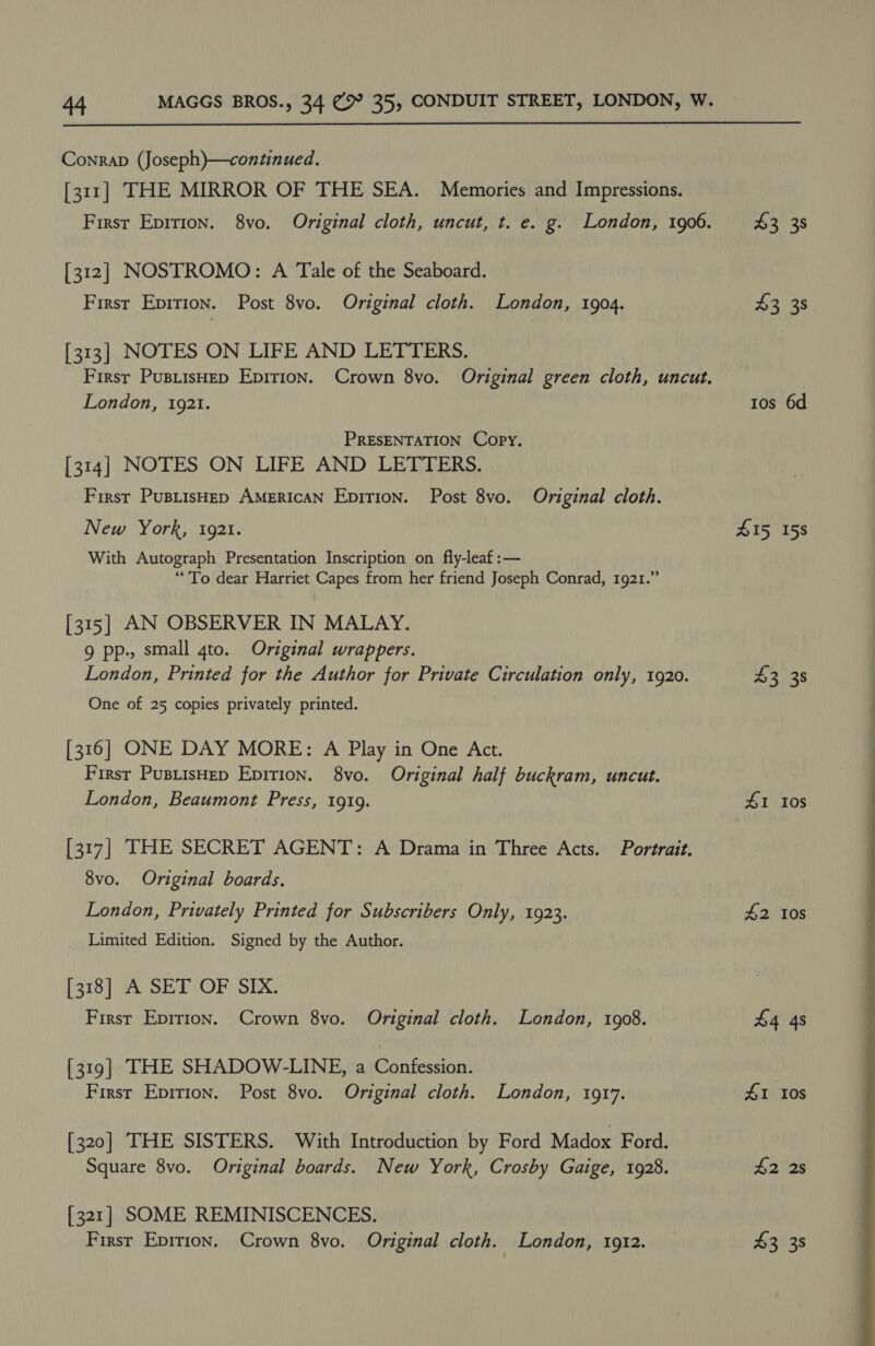  Conrap (Joseph)—continued. [311] THE MIRROR OF THE SEA. Memories and Impressions. [312] NOSTROMO: A Tale of the Seaboard. First Epirion. Post 8vo. Original cloth. London, 1904. [313] NOTES ON LIFE AND LETTERS. London, 1921. PRESENTATION Copy. [314] NOTES ON LIFE AND LETTERS. First PuBLisHED AMERICAN EpiTion. Post 8vo. Original cloth. New York, i921. With Autograph Presentation Inscription on fly-leaf:— “To dear Harriet Capes from her friend Joseph Conrad, 1921.” [315] AN OBSERVER IN MALAY. 9 pp., small gto. Original wrappers. One of 25 copies privately printed. [316] ONE DAY MORE: A Play in One Act. First PusiisHep Epition. 8yvo. Original half buckram, uncut. London, Beaumont Press, 1919. 8vo. Original boards. London, Privately Printed for Subscribers Only, 1923. Limited Edition. Signed by the Author. [318] A SET OF SIX. First Epirion. Crown 8vo. Original cloth. London, 1908. [319] THE SHADOW-LINE, a Confession. First Epirion. Post 8vo. Original cloth. London, 1917. [320] THE SISTERS. With Introduction by Ford Madox Ford. Square 8vo. Original boards. New York, Crosby Gaige, 1928. [321] SOME REMINISCENCES. 43 38 43 38 1os 6d £15 158 43 38 41 10s #2 Ios 41 10s #2 2s 