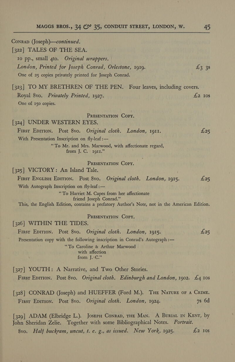 Conrap (Joseph)—continued. [322] TALES OF THE SEA. Io pp., small qto. Original wrappers. London, Printed for Joseph Conrad, Orlestone, 1919. 43 38 One of 25 copies privately printed for Joseph Conrad. [323] TO MY BRETHREN OF THE PEN. Four leaves, including covers. Royal 8vo. Privately Printed, 1927. 42 10s One of 150 copies. PRESENTATION Copy. [324] UNDER WESTERN EYES. First Epirion. Post 8vo. Original cloth. London, 1911. $25 With Presentation Inscription on fly-leaf :— “To Mr. and Mrs. Marwood, with affectionate regard, from J. C. 1911.” PRESENTATION Copy. [325] VICTORY: An Island Tale. First ENcuisH Epition. Post 8vo. Original cloth. London, 1915. £25 With Autograph Inscription on fly-leaf :— “To Harriet M. Capes from her affectionate friend Joseph Conrad.” This, the English Edition, contains a prefatory Author’s Note, not in the American Edition. PRESENTATION Copy. [326] WITHIN THE TIDES. Firsr Epirion. Post 8vo. Original cloth. London, 1915. £25 Presentation copy with the following inscription in Conrad’s Autograph :— “To Caroline &amp; Arthur Marwood with affection from J.:C.” [327] YOUTH: A Narrative, and Two Other Stories. First Eprrion. Post 8vo. Original cloth. Edinburgh and London, 1902. £4 10s [328] CONRAD (Joseph) and HUEFFER (Ford M.). Tue Nature or A Crime. Firsr Epirion. Post 8vo. Original cloth. London, 1924. 7s 6d [329] ADAM (Elbridge L.). Josep Conrap, THE Man. A Bourtat iN Kent, by John Sheridan Zelie. Together with some Bibliographical Notes. Portrait. 8vo. Half buckram, uncut, t. e. g., as issued. New York, 1925. £2 10s
