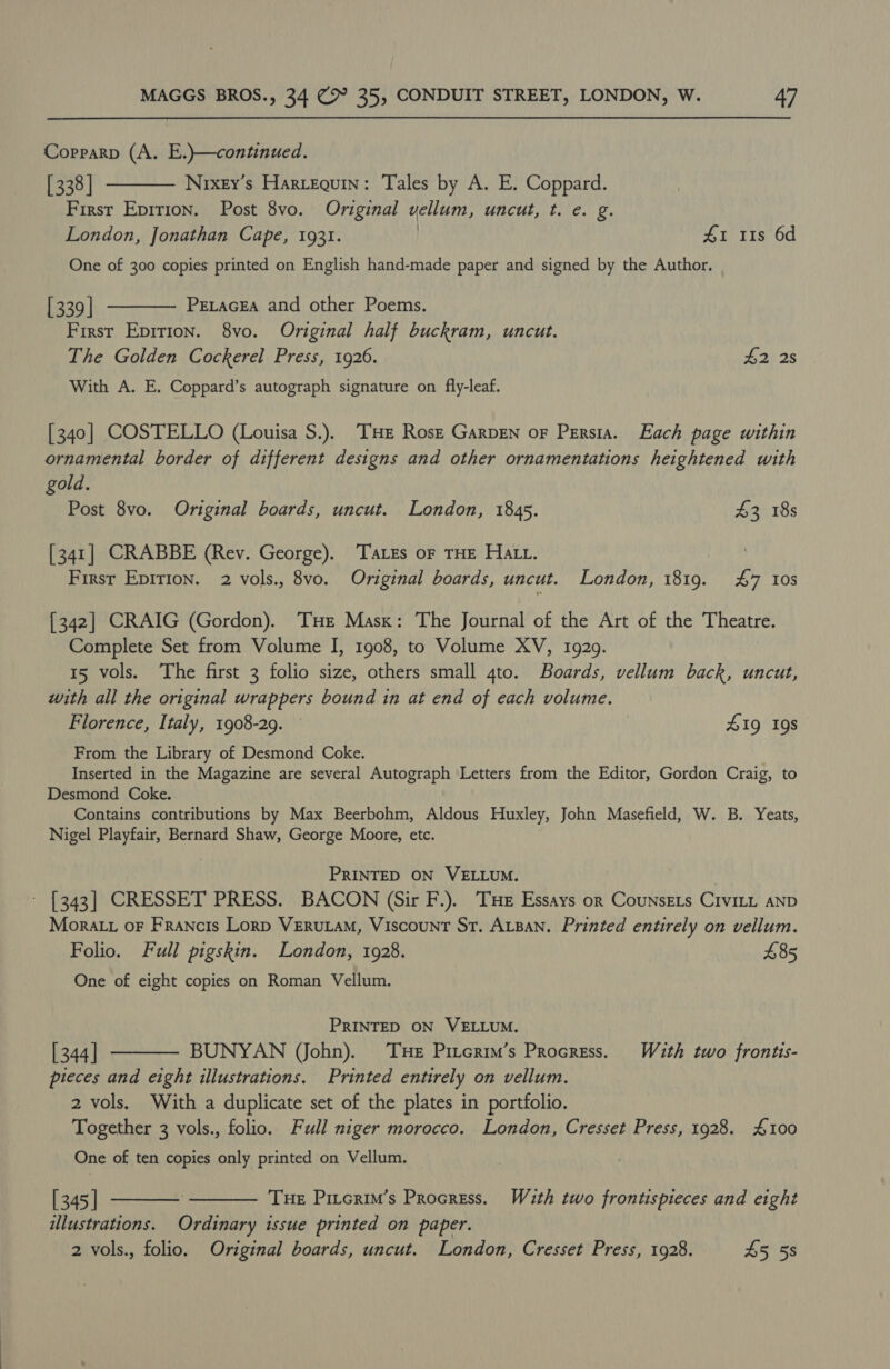 Corparp (A. E.)—continued. [338] Nixey’s Harvequin: Tales by A. E. Coppard. First Epririon. Post 8vo. Original vellum, uncut, t. e. g. London, Jonathan Cape, 1931. | £1 11s 6d  One of 300 copies printed on English hand-made paper and signed by the Author. [339 | Petacgea and other Poems. Firsr Epirion. 8vo. Original half buckram, uncut. The Golden Cockerel Press, 1926. £2 2s With A. E. Coppard’s autograph signature on fly-leaf.  [340] COSTELLO (Louisa S.). THE Rosz GarpEn oF Persia. Each page within ornamental border of different designs and other ornamentations heightened with gold. Post 8vo. Original boards, uncut. London, 1845. 43 18s [341] CRABBE (Rev. George). TaLzs oF THE HALL. | Firsr Epirion. 2 vols., 8vo. Original boards, uncut. London, 1819. £7 10s [342] CRAIG (Gordon). THe Mask: The Journal of the Art of the Theatre. Complete Set from Volume I, 1908, to Volume XV, 1929. 15 vols. The first 3 folio size, others small 4to. Boards, vellum back, uncut, with all the original wrappers bound in at end of each volume. Florence, Italy, 1908-29. 419g 19s From the Library of Desmond Coke. Inserted in the Magazine are several Autograph Letters from the Editor, Gordon Craig, to Desmond Coke. Contains contributions by Max Beerbohm, Aldous Huxley, John Masefield, W. B. Yeats, Nigel Playfair, Bernard Shaw, George Moore, etc. PRINTED ON VELLUM. | ~ [343] CRESSET PRESS. BACON (Sir F.). THe Essays or Counsets CIvILL AND Mora.t oF Francis Lorp VERuLAM, Viscount St. ALBAN. Printed entirely on vellum. Folio. Full pigskin. London, 1928. £85 One of eight copies on Roman Vellum. PRINTED ON VELLUM. [ 344] BUNYAN (John). THe Piterim’s Procress. With two frontis- pieces and eight illustrations. Printed entirely on vellum. 2 vols. With a duplicate set of the plates in portfolio. Together 3 vols., folio. Full niger morocco. London, Cresset Press, 1928. £100  One of ten copies only printed on Vellum.   | 345 | THE Pircrim’s Procress. With two frontispieces and eight ulustrations. Ordinary issue printed on paper. 2 vols., folio. Original boards, uncut. London, Cresset Press, 1928. 45 5s