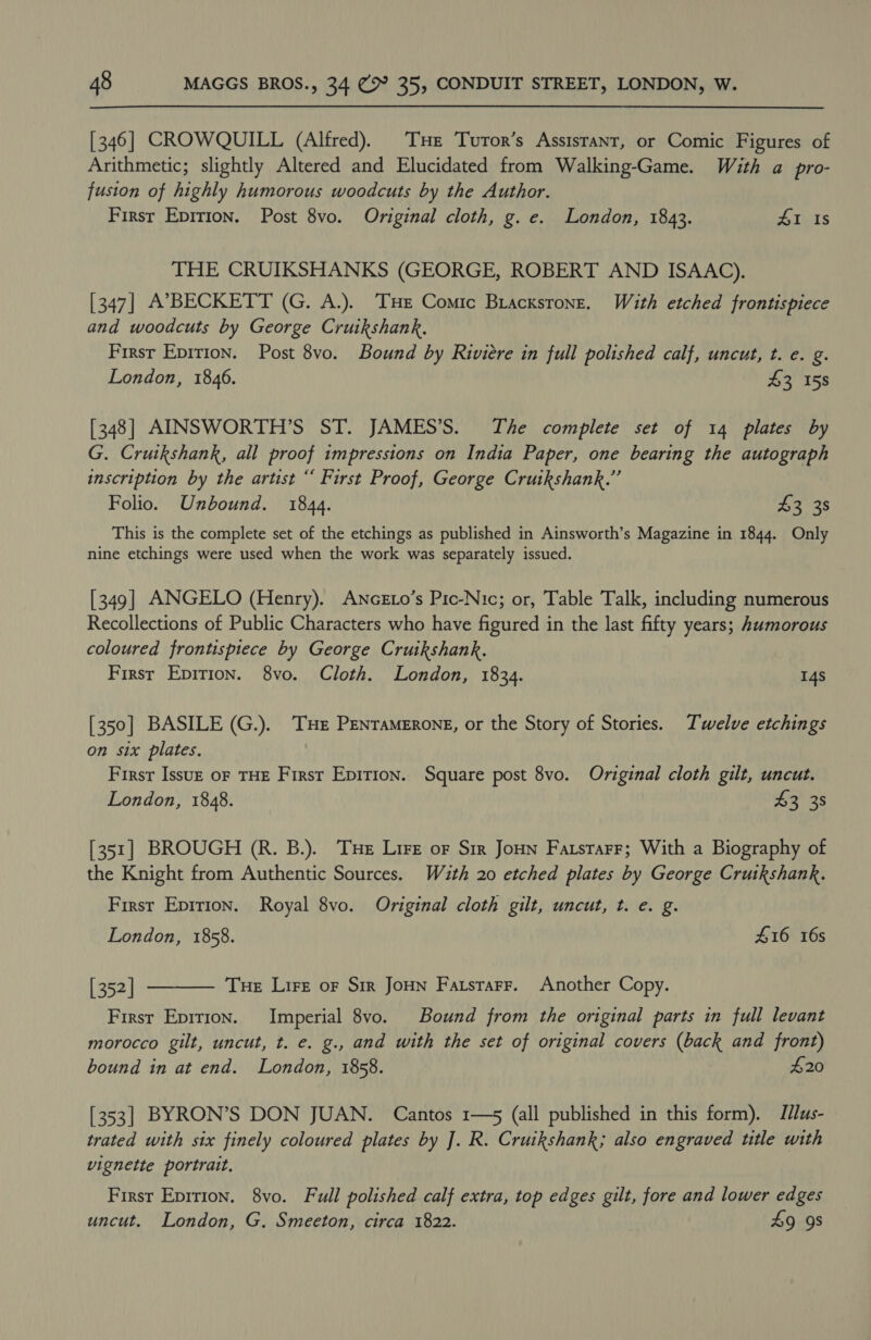[346] CROWQUILL (Alfred). Tue Turor’s Assistant, or Comic Figures of Arithmetic; slightly Altered and Elucidated from Walking-Game. With a pro- fusion of highly humorous woodcuts by the Author. First Epirion. Post 8vo. Original cloth, g. e. London, 1843. #1 Is THE CRUIKSHANKS (GEORGE, ROBERT AND ISAAC). [347] A’7BECKETT (G. A.). THe Comic Bracxstone. With etched frontispiece and woodcuts by George Cruikshank, | Firsr Epirion. Post 8vo. Bound by Riviere in full polished calf, uncut, t. e. g. London, 1846. £3 158 [348] AINSWORTH’S ST. JAMES’S. The complete set of 14 plates by G. Crutkshank, all proof impressions on India Paper, one bearing the autograph inscription by the artist “ First Proof, George Cruikshank.” Folio. Unbound. 1844. $3 38 This is the complete set of the etchings as published in Ainsworth’s Magazine in 1844. Only nine etchings were used when the work was separately issued. [349] ANGELO (Henry). ANcEto’s Pic-Nic; or, Table Talk, including numerous Recollections of Public Characters who have figured in the last fifty years; Aumorous coloured frontispiece by George Cruikshank. Firsr Epirion. 8vo. Cloth. London, 1834. 14s [350] BASILE (G.). THE PENTaMERONE, or the Story of Stories. Twelve etchings on six plates. First Issuz oF THE First Epirion. Square post 8vo. Original cloth gilt, uncut. London, 1848. 43 38 [351] BROUGH (R. B.). THe Lire of Sir Joun Farstarr; With a Biography of the Knight from Authentic Sources. With 20 etched plates by George Cruikshank. First Epirion. Royal 8vo. Original cloth gilt, uncut, t. e. g. London, 1858. £16 16s Tue Lire or Sir JoHN Fatstrarr. Another Copy.  [352] First Eprrion. Imperial 8vo. Bound from the original parts in full levant morocco gilt, uncut, t. e. g., and with the set of original covers (back and front) bound in at end. London, 1858. £20 [353] BYRON’S DON JUAN. Cantos 1—5 (all published in this form). Iius- trated with six finely coloured plates by ]. R. Cruikshank; also engraved title with vignette portrait. Firsr Eprrion. 8vo. Full polished calf extra, top edges gilt, fore and lower edges uncut. London, G. Smeeton, circa 1822. 49 9s