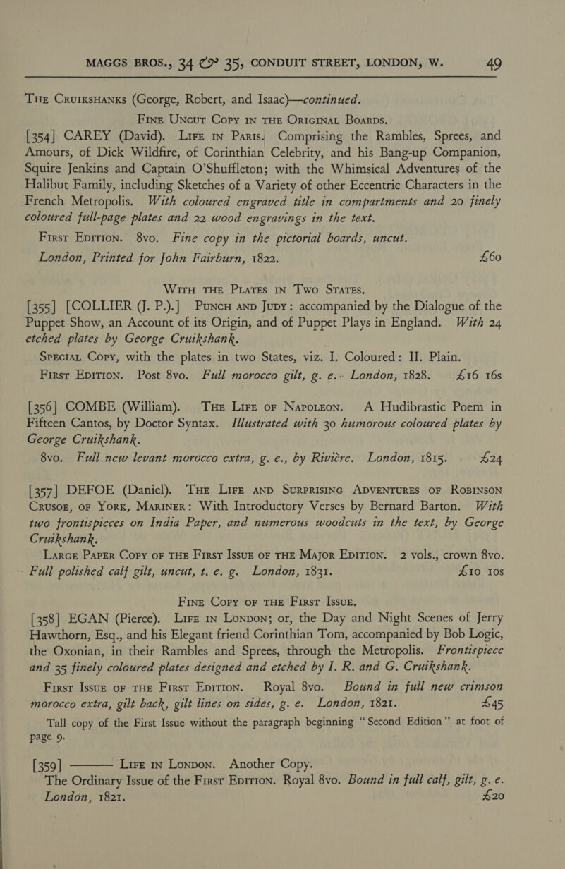 THe CruiksHanks (George, Robert, and Isaac)—continued. Fine Uncur Copy In THE OricinaL Boarps. [354] CAREY (David). Lire in Paris. Comprising the Rambles, Sprees, and Amours, of Dick Wildfire, of Corinthian Celebrity, and his Bang-up Companion, Squire Jenkins and Captain O’Shuffleton; with the Whimsical Adventures of the Halibut Family, including Sketches of a Variety of other Eccentric Characters in the French Metropolis. With coloured engraved title in compartments and 20 finely coloured full-page plates and 22 wood engravings in the text. First Epirion. 8vo. Fine copy in the pictorial boards, uncut. London, Printed for John Fairburn, 1822. £60 WitTH THE PiatEs IN Two SraTEs. [355] [COLLIER (J. P.).] Puncu anp Jupy: accompanied by the Dialogue of the Puppet Show, an Account of its Origin, and of Puppet Plays in England. With 24 etched plates by George Cruikshank. SprciaL Copy, with the plates in two States, viz. I. Coloured: II. Plain. First Epririon. Post 8vo. Full morocco gilt, g. e.. London, 1828. £16 16s [356] COMBE (William). Tue Lire or Napotzon. A Hudibrastic Poem in Fifteen Cantos, by Doctor Syntax. Illustrated with 30 humorous coloured plates by George Cruikshank, 8vo. Full new levant morocco extra, g. e., by Riviere. London, 1815. £24 [357] DEFOE (Daniel). THe Lire anp Surprisinc ADVENTURES OF RoBINSON Crusor, oF YorK, Mariner: With Introductory Verses by Bernard Barton. With two frontispieces on India Paper, and numerous woodcuts in the text, by George Cruikshank. LarceE Paper Copy oF THE First Issuz oF THE Major Epition. 2 vols., crown 8vo. - Full polished calf gilt, uncut, t. e. g. London, 1831. £10 Ios Fine Copy oF THE First Issue. [358] EGAN (Pierce). Lire iv Lonpon; or, the Day and Night Scenes of Jerry Hawthorn, Esq., and his Elegant friend Corinthian Tom, accompanied by Bob Logic, the Oxonian, in their Rambles and Sprees, through the Metropolis. Frontispiece and 35 finely coloured plates designed and etched by I. R. and G. Crutkshank. First Issuz oF THE First Epirion. Royal 8vo. Bound in full new crimson morocco extra, gilt back, gilt lines on sides, g. e. London, 1821. £45 Tall copy of the First Issue without the paragraph beginning “Second Edition” at foot of page 9.  [359] Lirz 1n Lonpon. Another Copy. The Ordinary Issue of the Firsr Eprrion. Royal 8vo. Bound in full calf, gilt, g. e. London, 1821. £20