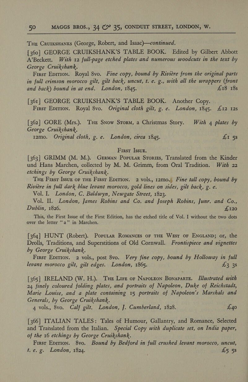  Tue CrurxsHanks (George, Robert, and Isaac)—continued. [360] GEORGE CRUIKSHANK’S TABLE BOOK. Edited by Gilbert Abbott A’Beckett. With 12 full-page etched plates and numerous woodcuts in the text by George Crutkshank. First Epition. Royal 8vo. Fine copy, bound by Riviere from the original parts in full crimson morocco gilt, gilt back, uncut, t. e. g., with all the wrappers (front and back) bound in at end. London, 1845. £18 18s [361] GEORGE CRUIKSHANK’S TABLE BOOK. Another Copy. First Eprrion. Royal 8vo. Original cloth gilt, g. e. London, 1845. £12 12s [362] GORE (Mrs.). THE SNow Storm, a Christmas Story. With 4 plates by George Cruikshank. | 12mo. Original cloth, g. e. London, circa 1845. £1 58 First Issue. [363] GRIMM (M. M.). German Porutar Srorizs, Translated from the Kinder und Hans Marchen, collected by M. M. Grimm, from Oral Tradition. With 22 etchings by George Cruikshank. Tue Firsr Issuz or THE First Epirion. 2 vols., 12mo.) Fine tall copy, bound by Riviere in full dark blue levant morocco, gold lines on sides, gilt back, g. e. Vol. I. London, C. Baldwyn, Newgate Street, 1823. Vol. Il. London, James Robins and Co. and Joseph Robins, Junr. and Co., Dublin, 1826. 4120 This, the First Issue of the First Edition, has the etched title of Vol. I without the two dots over the letter ‘‘a” in Marchen. [364] HUNT (Robert). Porutar Romanczs oF THE West OF ENGLAND; or, the Drolls, Traditions, and Superstitions of Old Cornwall. Frontispiece and vignettes by George Cruikshank. First Epirion. 2 vols., post 8vo. Very fine copy, bound by Holloway in full levant morocco gilt, gilt edges. London, 1865. 42:25 [365] IRELAND (W. H.). Tse Lirz or Naporzon Bonaparte. Illustrated with 24 finely coloured folding plates, and portraits of Napoleon, Duke of Reichstadt, Marie Louise, and a plate containing 15 portraits of Napoleon’s Marshals and Generals, by George Cruikshank. 4 vols., 8vo. Calf gilt. London, J. Cumberland, 1828. £40 [366] ITALIAN TALES: Tales of Humour, Gallantry, and Romance, Selected and Translated from the Italian. Special Copy with duplicate set, on India paper, of the 16 etchings by George Crutkshank. First Epirion. 8vo. Bound by Bedford in full crushed levant morocco, uncut, t. e. g. London, 1824. 45 58