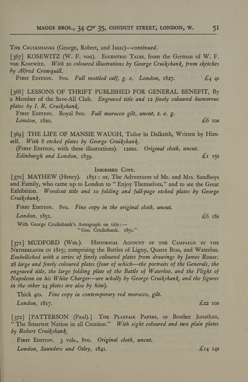 Tue CruiksHanxs (George, Robert, and Isaac)—continued. [367] KOSEWITZ (W. F. von). Eccenrric Tares, from the German of W. F. von Kosewitz. With 20 coloured illustrations by George Cruikshank, from sketches by Alfred Crowquill. | First Epirion.. 8vo. Full mottled calf, g. e. London, 1827. £4 4s [368] LESSONS OF THRIFT PUBLISHED FOR GENERAL BENEFIT, By a Member of the Save-All Club. Engraved title and 12 finely coloured humorous plates by I. R. Cruikshank. First Epirion. Royal 8vo. Full morocco gilt, uncut, t. e. g. London, 1820. 46 10s [369] THE LIFE OF MANSIE WAUGH, Tailor in Dalkeith, Written by Him- self. With 8 etched plates by George Cruikshank. (Firsr Epirion, with these illustrations). 12mo. Original cloth, uncut. Edinburgh and London, 18309. 41 158 INscRIBED Copy. [370] MAYHEW (Henry). 1851: or, The Adventures of Mr. and Mrs. Sandboys and Family, who came up to London to “ Enjoy Themselves,” and to see the Great Exhibition. Woodcut title and to folding and full-page etched plates by George Cruikshank. First Epirion. 8vo. Fine copy in the original cloth, uncut. London, 1851. £6 18s With George Cruikshank’s Autograph on title: — “Geo. Cruikshank. 1851.” [371] MUDFORD (Wm.). MHisrorican Account oF THE CAMPAIGN IN THE -NETHERLANDs IN 1815; comprising the Battles of Ligny, Quatre Bras, and Waterloo. Embellished with a series of finely coloured plates from drawings by James Rouse; 28 large and finely coloured plates (four of which—the portraits of the Generals, the engraved title, the large folding plate of the Battle of Waterloo, and the Flight of Napoleon on his White Charger—are wholly by George Cruikshank, and the figures in the other 24 plates are also by him). Thick 4to. Fine copy in contemporary red morocco, gilt. London, 1817. | $22 10s [372] [PATTERSON (Paul).] THe Pxayrarr Papers, or Brother Jonathan, “The Smartest Nation in all Creation.” With eight coloured and two plain plates by Robert Crutkshank. First Epirion. 3 vols., 8vo. Original cloth, uncut. London, Saunders and Otley, 1841. £14 148