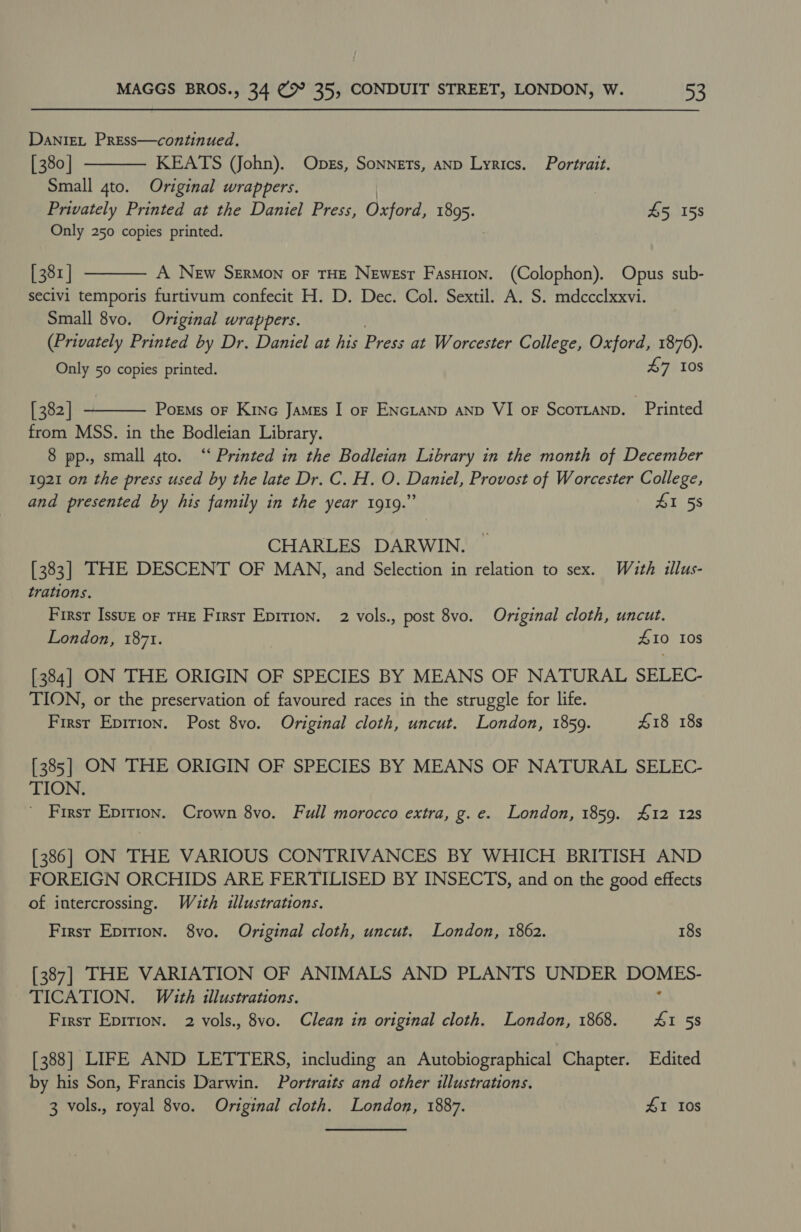 DaniEL PrEss—continued.  [ 380 | KEATS (John). Opes, Sonnets, anD Lyrics. Portrait. Small 4to. Original wrappers. Privately Printed at the Daniel Press, Oxford, 1895. 45 158 Only 250 copies printed. [ 38: | A New SERMON oF THE Newest Fasuion. (Colophon). Opus sub-  secivi temporis furtivum confecit H. D. Dec. Col. Sextil. A. S. mdccclxxvi. Small 8vo. Original wrappers. (Privately Printed by Dr. Daniel at his Press at Worcester College, Oxford, 1876). Only 50 copies printed. 47 10s [ 382 ] Porms oF Kinc James I of ENGLAND AND VI oF Scortanp. Printed from MSS. in the Bodleian Library. 8 pp., small gto. ‘‘ Printed in the Bodleian Library in the month of December 1921 on the press used by the late Dr. C. H. O. Daniel, Provost of Worcester College, and presented by his family in the year 1919.” AI 58  CHARLES DARWIN. [383] THE DESCENT OF MAN, and Selection in relation to sex. With illus- trations. Firsr Issuz oF THE First Epition. 2 vols., post 8vo. Original cloth, uncut. London, 1871. | 410 10s [384] ON THE ORIGIN OF SPECIES BY MEANS OF NATURAL SELEC- TION, or the preservation of favoured races in the struggle for life. First Epirion. Post 8vo. Original cloth, uncut. London, 1859. £18 18s [385] ON THE ORIGIN OF SPECIES BY MEANS OF NATURAL SELEC- TION. ' First Epition. Crown 8vo. Full morocco extra, g.e. London, 1859. 412 128 [386] ON THE VARIOUS CONTRIVANCES BY WHICH BRITISH AND FOREIGN ORCHIDS ARE FERTILISED BY INSECTS, and on the good effects of intercrossing. Wuth illustrations. First Epirion. 8vo. Original cloth, uncut. London, 1862. 18s [387] THE VARIATION OF ANIMALS AND PLANTS UNDER as TICATION. With illustrations. First Epition. 2 vols., 8vo. Clean in original cloth. London, 1868. AY 58 [388] LIFE AND LETTERS, including an Autobiographical Chapter. Edited by his Son, Francis Darwin. Portraits and other illustrations. 3 vols., royal 8vo. Original cloth. London, 1887. 41 10s