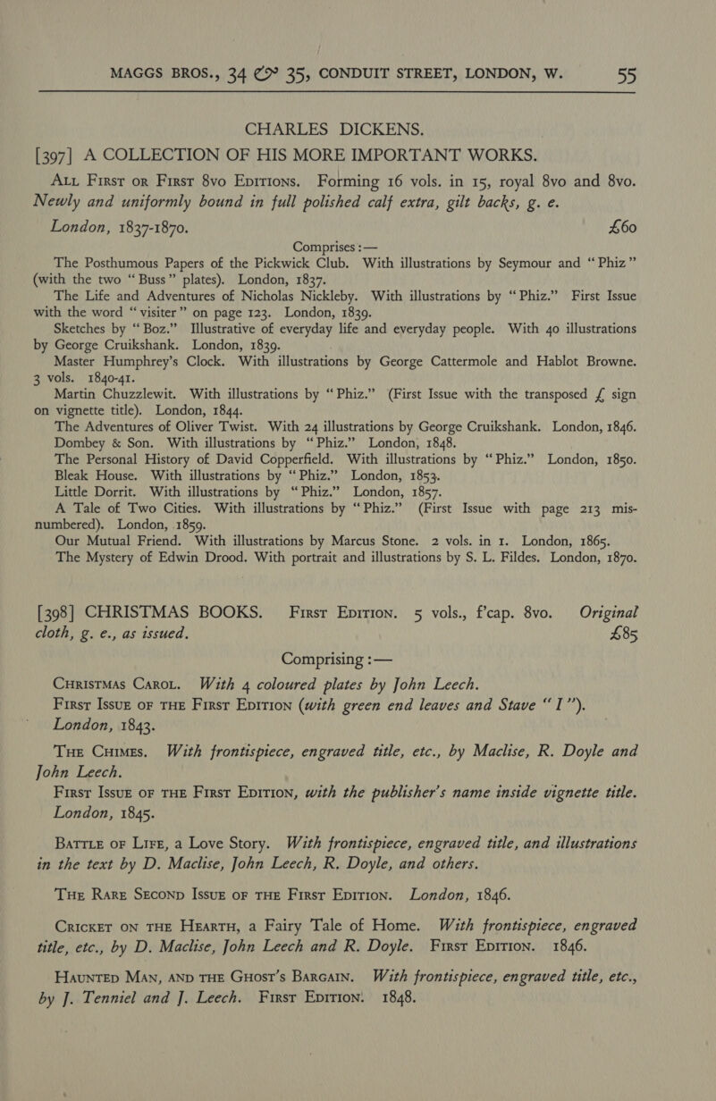 CHARLES DICKENS. ) [397] A COLLECTION OF HIS MORE IMPORTANT WORKS. Ax First or Firsr 8vo Epirions. Forming 16 vols. in 15, royal 8vo and 8vo. Newly and uniformly bound in full polished calf extra, gilt backs, g. e. London, 1837-1870. £60 Comprises : — The Posthumous Papers of the Pickwick Club. With illustrations by Seymour and “ Phiz” (with the two “Buss” plates). London, 1837. The Life and Adventures of Nicholas Nickleby. With illustrations by “Phiz.” First Issue with the word “‘visiter” on page 123. London, 1839. Sketches by “Boz.” Illustrative of everyday life and everyday people. With 4o illustrations by George Cruikshank. London, 1839. Master Humphrey’s Clock. With illustrations by George Cattermole and Hablot Browne. 3 vols. 1840-41. Martin Chuzzlewit. With illustrations by ‘“Phiz.” (First Issue with the transposed £ sign on vignette title). London, 1844. The Adventures of Oliver Twist. With 24 illustrations by George Cruikshank. London, 1846. Dombey &amp; Son. With illustrations by “Phiz.” London, 1848. The Personal History of David Copperfield. With illustrations by “ Phiz.” London, 1850. Bleak House. With illustrations by “‘ Phiz.” London, 1853. Little Dorrit. With illustrations by “Phiz.” London, 1857. A Tale of Two Cities. With illustrations by “Phiz.” (First Issue with page 213 mis- numbered). London, .1859. Our Mutual Friend. With illustrations by Marcus Stone. 2 vols. in 1. London, 1865. The Mystery of Edwin Drood. With portrait and illustrations by S. L. Fildes. London, 1870. [398] CHRISTMAS BOOKS. First Epirion. 5 vols., fcap. 8vo. Original cloth, g. e., as issued. £85 Comprising :— CuristMas CaroL. With 4 coloured plates by John Leech. First Issuz oF THE First Epition (with green end leaves and Stave “I”’). London, 1843. Tue Cues. With frontispiece, engraved title, etc., by Maclise, R. Doyle and John Leech, Firsr Issuz oF THE First Epirion, with the publisher's name inside vignette title. London, 1845. BaTTLe oF Lire, a Love Story. Wauth frontispiece, engraved title, and illustrations in the text by D. Maclise, John Leech, R. Doyle, and others. THe Rare SEconp IssuzE oF THE First Epirion. London, 1846. CrickrT ON THE HeEartH, a Fairy Tale of Home. With frontispiece, engraved title, etc., by D. Maclise, John Leech and R. Doyle. First Eprrion. 1846. Hauntep Man, AND THE GHost’s Barcain. With frontispiece, engraved title, etc., by J. Tenniel and J. Leech. First Epirion. 1848.