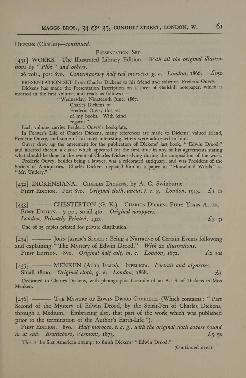  Dickens (Charles)—continued. PRESENTATION SET. [431] WORKS. The Illustrated Library Edition. With all the original illustra- tions by “ Phiz”’ and others. 26 vols., post 8vo. Contemporary half red morocco, g. e. London, 1866. £150 PRESENTATION SET from Charles Dickens to his friend and solicitor, Frederic Ouvry. Dickens has made the Presentation Inscription on a sheet of Gadshill notepaper, which is inserted in the first volume, and reads as follows :— “Wednesday, Nineteenth June, 1867. Charles Dickens to Frederic Ouvry this set of my books. With kind regards.” Each volume carries Frederic Ouvry’s bookplate. In Forster’s Life of Charles Dickens, many references are made to Dickens’ valued friend, Frederic Ouvry, and some of his most interesting letters were addressed to him. Ouvry drew up the agreement for the publication of Dickens’ last book, ‘“‘ Edwin Drood,” and inserted therein a clause which appeared for the first time in any of his agreements stating what should be done in the event of Charles Dickens dying during the composition of the work. Frederic Ouvry, besides being a lawyer, was a celebrated antiquary, and was President of the Society of Antiquaries. Charles Dickens depicted him in a paper in ‘“‘ Household Words”’ as “Mr. Undery.” [432] DICKENSIANA. Cuarzes Dickens, by A. C. Swinburne. | First Epition. Post 8vo. Original cloth, uncut, t. e. g. London, 1913. 4&amp;1 Is [433] ———— CHESTERTON (G. K.). Cares Dickens Firry Years AFTER. First Epirion. 7 pp., small gto. Original wrappers. London, Privately Printed, 1920. $3 38 One of 25 copies printed for private distribution. [434] t——— Joun JaspEr’s Secret: Being a Narrative of Certain Events following and explaining ‘‘ The Mystery of Edwin Drood.” With 20 illustrations. Firsr Eprrion. 8vo. Original half calf, m.e. London, 1872. £2 10s [435] ——— MENKEN (Adah Isaacs). Inreticta. Portrait and vignettes. Small 18mo. Original cloth, g. e. London, 1868. £1 Dedicated to Charles Dickens, with photographic facsimile of an A.L.S. of Dickens to Miss Menken. [436] ———— Tue Mystery or Epwin Droop Comptere. (Which contains: ‘‘ Part Second of the Mystery of Edwin Drood, by the Spirit-Pen of Charles Dickens, through a Medium. Embracing also, that part of the work which was published prior to the termination of the Author’s Earth-Life”’), First Epirion. 8vo. Half morocco, t. e. g., with the original cloth covers bound in at end. Brattleboro, Vermont, 1873. 45 5s This is the first American attempt to finish Dickens’ ‘‘ Edwin Drood.” (Continued over)