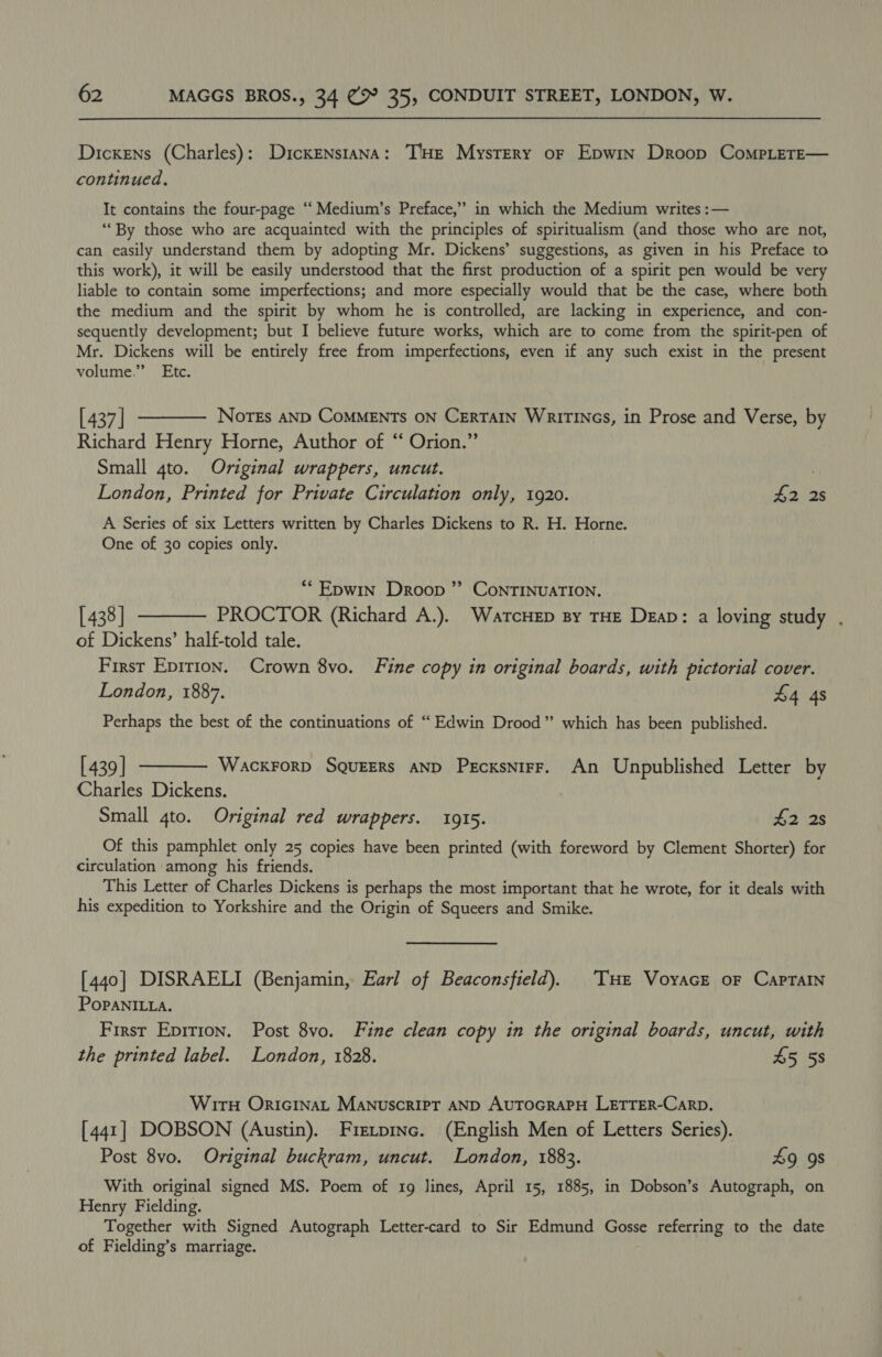 Dickens (Charles): DickENstana: T'HE Mystery oF Epwin Droop CompLerE— continued. It contains the four-page “ Medium’s Preface,” in which the Medium writes :— “‘By those who are acquainted with the principles of spiritualism (and those who are not, can easily understand them by adopting Mr. Dickens’ suggestions, as given in his Preface to this work), it will be easily understood that the first production of a spirit pen would be very liable to contain some imperfections; and more especially would that be the case, where both the medium and the spirit by whom he is controlled, are lacking in experience, and con- sequently development; but I believe future works, which are to come from the spirit-pen of Mr. Dickens will be entirely free from imperfections, even if any such exist in the present volume.” Etc. [437] ———— Nores anp CoMMENTs oN CERTAIN Waririncs, in Prose and Verse, by Richard Henry Horne, Author of “ Orion.” Small 4to. Original wrappers, uncut. 3 London, Printed for Private Circulation only, 1920. 42 2s A Series of six Letters written by Charles Dickens to R. H. Horne. One of 30 copies only. *“Epwin Droop ”’ ConTINUATION. [438] ———— PROCTOR (Richard A.). WartcHep sy THE Deap: a loving study . of Dickens’ half-told tale. First Epirion. Crown 8vo. Fine copy in original boards, with pictorial cover. London, 1887. $4 4s Perhaps the best of the continuations of “Edwin Drood” which has been published. [439] ———— Wacxrorp SqueEErs AND PecxsnirF. An Unpublished Letter by Charles Dickens. Small 4to. Original red wrappers. 1915. £2 2s Of this pamphlet only 25 copies have been printed (with foreword by Clement Shorter) for circulation among his friends. This Letter of Charles Dickens is perhaps the most important that he wrote, for it deals with his expedition to Yorkshire and the Origin of Squeers and Smike. [440] DISRAELI (Benjamin, Earl of Beaconsfield). Tue VoyacE oF Captain POPANILLA. First Epirion. Post 8vo. Fine clean copy in the original boards, uncut, with the printed label. London, 1828. 45 58 Wir Oricinat Manuscript AND AuTOGRAPH LETTER-CaRpD. [441] DOBSON (Austin). Fretpinc. (English Men of Letters Series). Post 8vo. Original buckram, uncut. London, 1883. 49 9s With original signed MS. Poem of 1g lines, April 15, 1885, in Dobson’s Autograph, on Henry Fielding. Together with Signed Autograph Letter-card to Sir Edmund Gosse referring to the date of Fielding’s marriage.