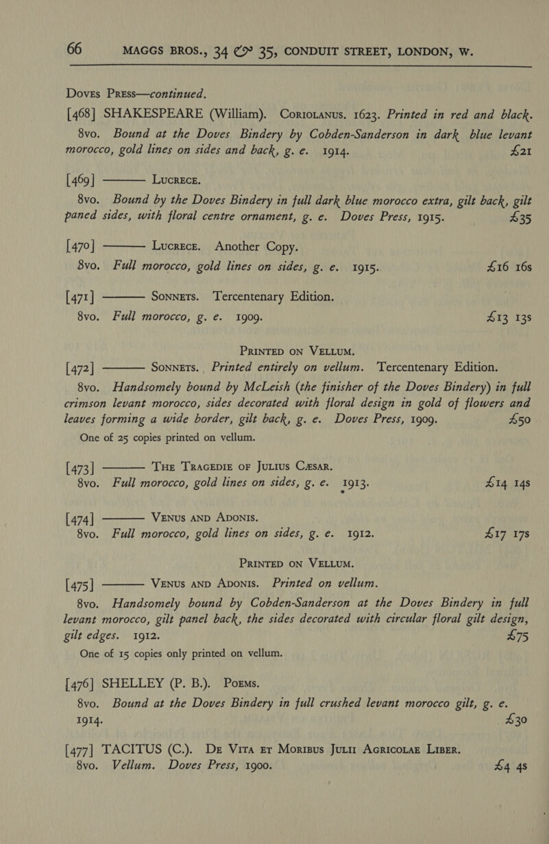  Doves Press—continued. [468] SHAKESPEARE (William). Corrotanus, 1623. Printed in red and black. 8vo. Bound at the Doves Bindery by Cobden-Sanderson in dark blue levant   morocco, gold lines on sides and back, g.e. 1914. £21 [ 469 | LucrEcE. 8vo. Bound by the Doves Bindery in full dark blue morocco extra, gilt back, gilt paned sides, with floral centre ornament, g. e. Doves Press, 1915. £35 [470] Lucrece. Another Copy. 8vo. Full morocco, gold lines on sides, g. €. 1915. £16 16s [471 | Sonnets. Tercentenary Edition.  8vo. Full morocco, g. e. 1909. 413 138 PRINTED ON VELLUM. Sonnets. Printed entirely on vellum. Tercentenary Edition.  [472] 8vo. Handsomely bound by McLeish (the finisher of the Doves Bindery) in full crimson levant morocco, sides decorated with floral design in gold of flowers and leaves forming a wide border, gilt back, g. e. Doves Press, 1909. 450 One of 25 copies printed on vellum.   [ 473 | Tue TRAGEDIE OF JuLIus Casar. 8vo. Full morocco, gold lines on sides, g. €. 1913. £14 148 [ 474 | VENUS AND ADONIS. 8vo. Full morocco, gold lines on sides, g. €. 1912. 417 178 PRINTED ON VELLUM. [ 475 | VENuUs AND Aponis. Printed on vellum.  8vo. Handsomely bound by Cobden-Sanderson at the Doves Bindery in full levant morocco, gilt panel back, the sides decorated with circular floral gilt design, gilt edges. 1912. | 475 One of 15 copies only printed on vellum. [476] SHELLEY (P. B.). Pors. 8vo. Bound at the Doves Bindery in full crushed levant morocco gilt, g. e. 1914. 430 [477] TACITUS (C.). De Vita Er Morisus Jutir Acricoraz Lise. 8vo. Vellum. Doves Press, 1900. 44 4s