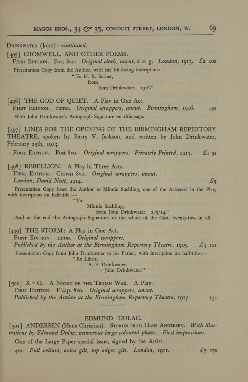  Drinkwater (John)—continued. [ 495 | CROMWELL, AND OTHER POEMS. First Epition. Post 8vo. Original cloth, uncut, t. e. g. London, 1913. #2 10s ’ Presentation Copy from the Author, with the following inscription :— “To H. R. Barber, from John Drinkwater. 1916.” [496] THE GOD OF QUIET. A Play in One Act. First Epirion. 12mo. Original wrappers, uncut. Birmingham, 1916. 15s With John Drinkwater’s Autograph Signature on title-page. [497] LINES FOR THE OPENING OF THE BIRMINGHAM REPERTORY THEATRE, spoken by Bary V. Jackson, and written by John Drinkwater, February 25th, 1913. First Epirion. Post 8vo. Original wrappers. Privately Printed, 1913. 4155 [498] REBELLION. A Play in Three Acts. First Epirion. Crown 8vo. Original wrappers, uncut. London, David Nutt, 1914. 45 Presentation Copy from the Author to Minnie Suckling, one of the Actresses in the Play, with inscription on half-title :— ek On Minnie Suckling, from John Drinkwater. 2/5/14.” And at the end the Autograph Signatures of the whole of the Cast, twenty-two in all. [499] THE STORM: A Play in One Act. First Epirion. 12mo. Original wrappers. Published by the Author at the Birmingham Repertory Theatre, 1915. £3 10s Presentation Copy from John Drinkwater to his Father, with inscription on half-title :— vette EX Labris; A. E. Drinkwater. John Drinkwater.” [500] X =O. A Nicur or THE Trojan War. A Play. First Epirion. F’cap. 8vo. Original wrappers, uncut. Published by the Author at the Birmingham Repertory Theatre, 1917. 15s EDMUND DULAC. [501] ANDERSEN (Hans Christian). Srorrzs From Hans ANDERSEN. With illus- trations by Edmund Dulac; numerous large coloured plates. First impressions. One of the Large Paper special issue, signed by the Artist. 4to. Full vellum, extra gilt, top edges gilt. London, 1911. $5 158