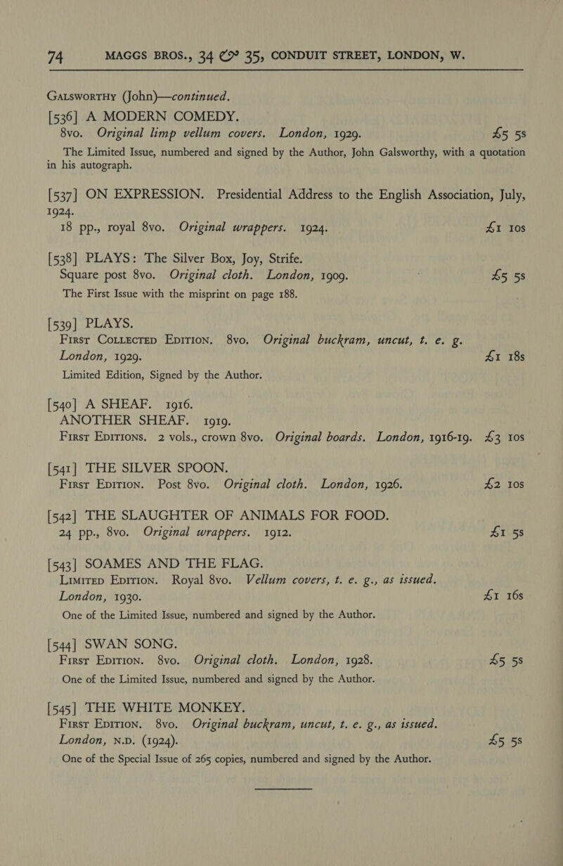 Ga.swortHy (John)—continued, [536] A MODERN COMEDY. 8vo. Original limp vellum covers. London, 1929. £5 58 in his autograph. 1924. 18 pp., royal 8vo. Original wrappers. 1924. [538] PLAYS: The Silver Box, Joy, Strife. Square post 8vo. Original cloth. London, 1909. The First Issue with the misprint on page 188. [539| PLAYS. Firsr CoLLecrep Epirion. 8vo. Original buckram, uncut, t. e. g. London, 1929. Limited Edition, Signed by the Author. [540] A SHEAF. 1916. ANOTHER SHEAF. | 1919. [541] THE SILVER SPOON. First Eprrion. Post 8vo. Original cloth. London, 1926. [542] THE SLAUGHTER OF ANIMALS FOR FOOD. 24 pp., 8vo. Original wrappers. 1912. [543] SOAMES AND THE FLAG. Limitep Epirion. Royal 8vo. Vellum covers, t. e. g., as issued. London, 1930. One of the Limited Issue, numbered and signed by the Author. [544] SWAN SONG. First Epirion. 8vo. Original cloth. London, 1928. One of the Limited Issue, numbered and signed by the Author. [545] THE WHITE MONKEY. First Epirion. 8vo. Original buckram, uncut, t. e. g., as issued. London, N.D. (1924). One of the Special Issue of 265 copies, numbered and signed by the Author. 41 108 45 58 41 18s 43 10s $2 108 41 58 £1 16s 45 58 45 58