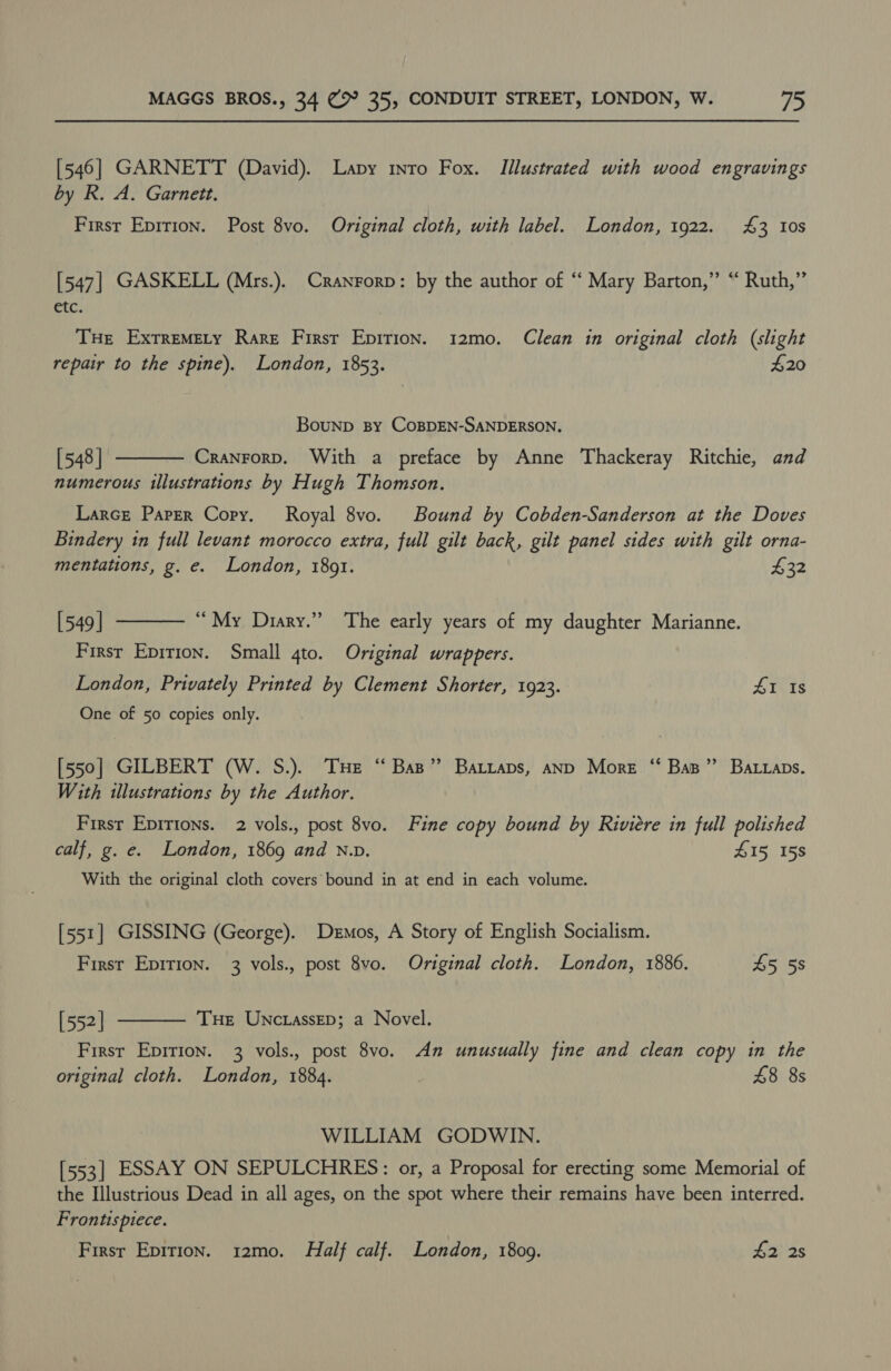 [546] GARNETT (David). Lapy nto Fox. Illustrated with wood engravings by R. A. Garnett. First Eprrion. Post 8vo. Original cloth, with label. London, 1922. £3 10s [547] GASKELL (Mrs.). Cranrorp: by the author of ‘‘ Mary Barton,” “ Ruth,” etc. THe ExtremMety Rare First Epirion. 12mo. Clean in original cloth (slight repair to the spine). London, 1853. $20 Bounp By COBDEN-SANDERSON. [548 | Cranrorp. With a preface by Anne Thackeray Ritchie, and numerous illustrations by Hugh Thomson.  Larce Paper Copy. Royal 8vo. Bound by Cobden-Sanderson at the Doves Bindery in full levant morocco extra, full gilt back, gilt panel sides with gilt orna- mentations, g. e. London, 1891. p22  [549 | “ My Diary.” The early years of my daughter Marianne. Firsr Eprrion. Small 4to. Original wrappers. London, Privately Printed by Clement Shorter, 1923. SINS One of 50 copies only. [550] GILBERT (W. S.). Tue “Bas” Batraps, anp More “‘ Bap” Batraps. With illustrations by the Author. First Epirtons. 2 vols., post 8vo. Fine copy bound by Riviere in full polished calf, g. e. London, 1869 and N.v. 415 158 With the original cloth covers bound in at end in each volume. [551] GISSING (George). Demos, A Story of English Socialism.  First Epirion. 3 vols., post 8vo. Original cloth. London, 1886. £5 58 [552] Tue Unctassep; a Novel. First Epirion. 3 vols., post 8vo. An unusually fine and clean copy in the original cloth. London, 1884. £8 8s WILLIAM GODWIN. [553] ESSAY ON SEPULCHRES: or, a Proposal for erecting some Memorial of the Illustrious Dead in all ages, on the spot where their remains have been interred. Frontispiece. Firsr Epirion. 12mo0. Half calf. London, 1809. £2 2s