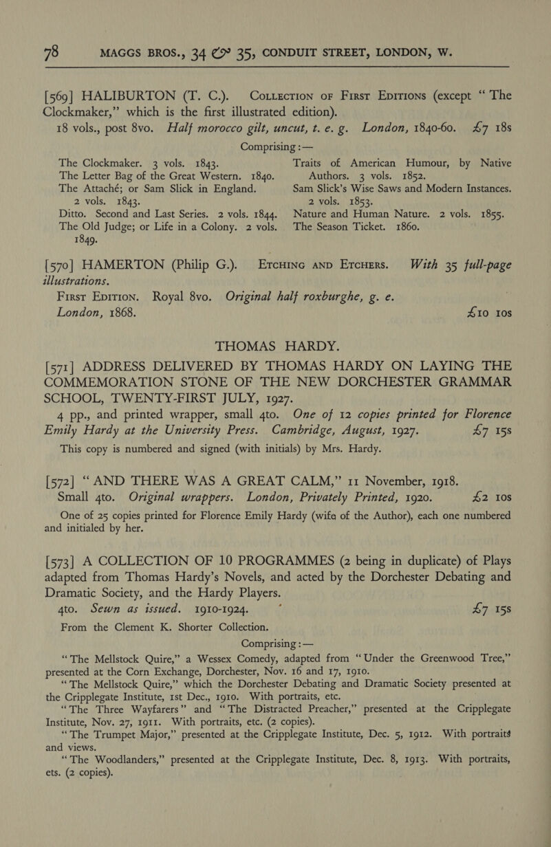 [569] HALIBURTON (T. C.). Correction or First Eprrions (except “ The Clockmaker,” which is the first illustrated edition). 18 vols., post 8vo. Half morocco gilt, uncut, t. e.g. London, 1840-60. 47 18s Comprising :— The Clockmaker. 3 vols. 1843. Traits of American Humour, by Native The Letter Bag of the Great Western. 1840. Authors. 3 vols. 1852. The Attaché; or Sam Slick in England. Sam Slick’s Wise Saws and Modern Instances. 2 vols. 1843. 2 vols. 1853. Ditto. Second and Last Series. 2 vols. 1844. Nature and Human Nature. 2 vols. 1855. The Old Judge; or Life in a Colony. 2 vols. The Season Ticket. 1860. 1849. [570] HAMERTON (Philip G.). Ercinc anp Ercuers. With 35 full-page illustrations. First Epition. Royal 8vo. Original half roxburghe, g. e. London, 1868. 410 108 THOMAS HARDY. [571] ADDRESS DELIVERED BY THOMAS HARDY ON LAYING THE COMMEMORATION STONE OF THE NEW DORCHESTER GRAMMAR SCHOOL, TWENTY-FIRST JULY, 1927. 4 pp., and printed wrapper, small 4to. One of 12 copies printed for Florence Emily Hardy at the University Press. Cambridge, August, 1927. £7 158 This copy is numbered and signed (with initials) by Mrs. Hardy. [572] “AND THERE WAS A GREAT CALM,” 11 November, 1918. Small 4to. Original wrappers. London, Privately Printed, 1920. £2 10s One of 25 copies printed for Florence Emily Hardy (wife of the Author), each one numbered and initialed by her. [573] A COLLECTION OF 10 PROGRAMMES (2 being in duplicate) of Plays adapted from Thomas Hardy’s Novels, and acted by the Dorchester Debating and Dramatic Society, and the Hardy Players. 4to. Sewn as issued. 1910-1924. : £7 158 From the Clement K. Shorter Collection. Comprising : — “The Mellstock Quire,” a Wessex Comedy, adapted from “Under the Greenwood Tree,” presented at the Corn Exchange, Dorchester, Nov. 16 and 17, 1910. “The Mellstock Quire,” which the Dorchester Debating and Dramatic Society presented at the Cripplegate Institute, 1st Dec., 1910. With portraits, etc. “The Three Wayfarers’” and “The Distracted Preacher,” presented at the Cripplegate Institute, Nov. 27, 1911. With portraits, etc. (2 copies). | “The Trumpet Major,” presented at the Cripplegate Institute, Dec. 5, 1912. With portraits and views. “The Woodlanders,” presented at the Cripplegate Institute, Dec. 8, 1913. With portraits, ets. (2 copies).