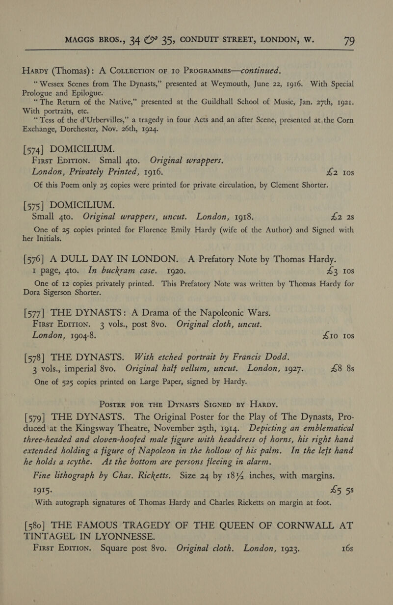 Harpy (Thomas): A CoLLEcTION oF 10 PRoGRAMMES—continued. “Wessex Scenes from The Dynasts,” presented at Weymouth, June 22, 1916. With Special Prologue and Epilogue. “The Return of the Native,” presented at the Guildhall School of Music, Jan. 27th, 1921. With portraits, etc. “Tess of the d’Urbervilles,” a tragedy in four Acts and an after Scene, presented at, the Corn Exchange, Dorchester, Nov. 26th, 1924. [574] DOMICILIUM. First Epirion. Small 4to. Original wrappers. London, Privately Printed, 1916. £2 10s Of this Poem only 25 copies were printed for private circulation, by Clement Shorter. [575] DOMICILIUM. Small 4to. Original wrappers, uncut. London, 1918. 42 2s One of 25 copies printed for Florence Emily Hardy (wife of the Author) and Signed with her Initials. [576] A DULL DAY IN LONDON. A Prefatory Note by Thomas Hardy. I page, 4to. In buckram case. 1920. 43 108 One of 12 copies privately printed. This Prefatory Note was written by Thomas Hardy for Dora Sigerson Shorter. [577] THE DYNASTS: A Drama of the Napoleonic Wars. First Epirion. 3 vols., post 8vo. Original cloth, uncut. London, 19048. £10 10s [578] THE DYNASTS. With etched portrait by Francis Dodd. 3 vols., imperial 8vo. Original half vellum, uncut. London, 1927. 48 8s One of 525 copies printed on Large Paper, signed by Hardy. . PosTER FOR THE Dynasts SIGNED By Harpy. [579] THE DYNASTS. The Original Poster for the Play of The Dynasts, Pro- duced at the Kingsway Theatre, November 25th, 1914. Depicting an emblematical three-headed and cloven-hoofed male figure with headdress of horns, his right hand extended holding a figure of Napoleon in the hollow of his palm. In the left hand he holds a scythe. At the bottom are persons fleeing in alarm. Fine lithograph by Chas. Ricketts. Size 24 by 18% inches, with margins. IgI5. 45 58 With autograph signatures of Thomas Hardy and Charles Ricketts on margin at foot. [580] THE FAMOUS TRAGEDY OF THE QUEEN OF CORNWALL AT TINTAGEL IN LYONNESSE.