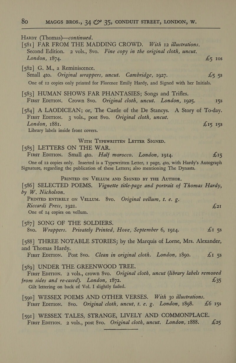 Harpy (Thomas)—continued. [581] FAR FROM THE MADDING CROWD. With 12 illustrations. Second Edition. 2 vols., 8vo. Fine copy in the original cloth, uncut. London, 1874. £5 10s [582] G. M., a Reminiscence. Small 4to. Original wrappers, uncut. Cambridge, 1927. 45 58 One of 12 copies only printed for Florence Emily Hardy, and Signed with her Initials. [583] HUMAN SHOWS FAR PHANTASIES; Songs and Trifles. First Eprrion. Crown 8vo. Original cloth, uncut. London, 1925. 15s [584] A LAODICEAN; or, The Castle of the De Stancys. A Story of To-day. First Epirion. 3 vols., post 8vo. Original cloth, uncut. London, 1881. #15 158 Library labels inside front covers. WitTH ‘TYPEWRITTEN LETTER SIGNED. [585] LETTERS ON THE WAR. First Epirion. Small 4to. Half morocco. London, 1914. £15 One of 12 copies only. Inserted is a Typewritten Letter, 1 page, 4to, with Hardy’s Autograph Signature, regarding the publication of these Letters; also mentioning The Dynasts. PRINTED ON VELLUM AND SIGNED BY THE AUTHOR. [586] SELECTED POEMS. Vignette title-page and portrait of Thomas Hardy, by W. Nicholson. PRINTED ENTIRELY ON VELLUM. 8vo. Original vellum, t. e. g. Riccardi Press, 1921. £21 One of 14 copies on vellum. [587] SONG OF THE SOLDIERS. 8vo. Wrappers. Privately Printed, Hove, September 6, 1914. £1 58 [588] THREE NOTABLE STORIES; by the Marquis of Lorne, Mrs. Alexander, and ‘Thomas Hardy. Firsr Eprrion. Post 8vo. Clean in original cloth. London, 1890. 41 58 [589] UNDER THE GREENWOOD TREE. First Epirion. 2 vols., crown 8vo. Original cloth, uncut (library labels removed from sides and re-cased). London, 1872. $35 Gilt lettering on back of Vol. I slightly faded. [590] WESSEX POEMS AND OTHER VERSES. With 30 illustrations. First Eprrion. 8vo. Original cloth, uncut, t. e. g. London, 18098. £6 158 [591] WESSEX TALES, STRANGE, LIVELY AND COMMONPLACE. First Eprrion. 2 vols., post 8vo. Original cloth, uncut. London, 1888. 425