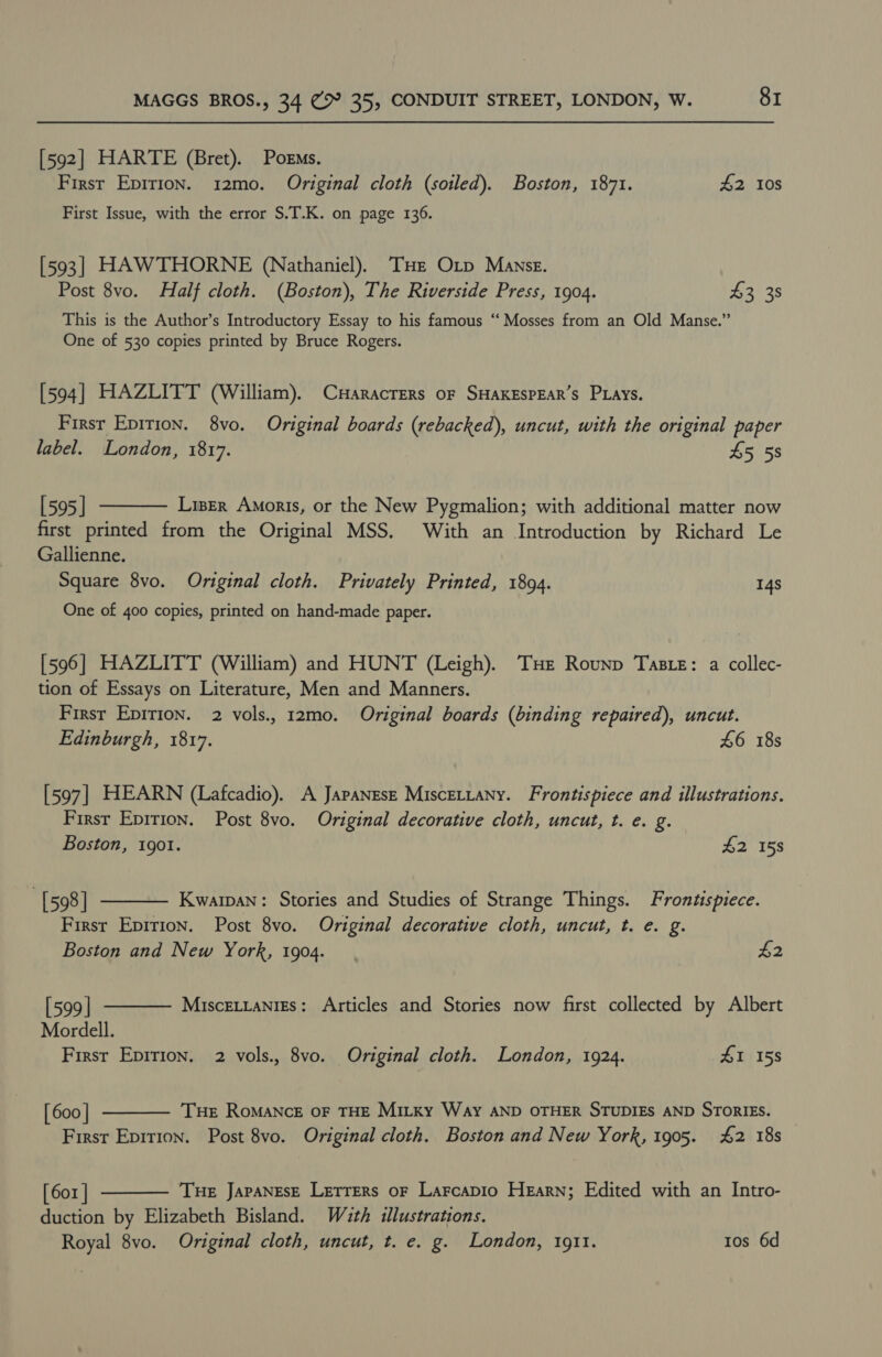 [592] HARTE (Bret). Poems. First Epirion. 12mo. Original cloth (soiled). Boston, 1871. 42 10s First Issue, with the error S.T.K. on page 136. [593] HAWTHORNE (Nathaniel). THE Otp Manse. Post 8vo. Half cloth. (Boston), The Riverside Press, 1904. $3 38 This is the Author’s Introductory Essay to his famous “ Mosses from an Old Manse.” One of 530 copies printed by Bruce Rogers. [594] HAZLITT (William). Cuaracrers of SHAKESPEAR’s PLays. Firsr Epirion. 8vo. Original boards (rebacked), uncut, with the original paper label. London, 1817. £5 5s  [595 | Liser Amoris, or the New Pygmalion; with additional matter now first printed from the Original MSS. With an Introduction by Richard Le Gallienne. Square 8vo. Original cloth. Privately Printed, 1894. 14s One of 400 copies, printed on hand-made paper. [596] HAZLITT (William) and HUNT (Leigh). THe Rounp Taste: a collec- tion of Essays on Literature, Men and Manners. First Epirion. 2 vols., 12mo. Original boards (binding repaired), uncut. Edinburgh, 1817. £6 18s [597] HEARN (Lafcadio). A Japanese Miscettany. Frontispiece and illustrations. First Epirion. Post 8vo. Original decorative cloth, uncut, t. e. g.   Boston, 1901. £2 158 [598] Kwarpan: Stories and Studies of Strange Things. Frontispiece. First Epirion. Post 8vo. Original decorative cloth, uncut, t. e. g. Boston and New York, 1904. £2 [599 | MiscEtLanigs: Articles and Stories now first collected by Albert Mordell. First Epirion. 2 vols., 8vo. Original cloth. London, 1924. £1 158 [ 600 | THe RoMANcE OF THE Mitky Way AND OTHER STUDIES AND STORIES.  First Epirion. Post 8vo. Original cloth. Boston and New York, 1905. £2 18s | [ 601 | THE JAPANESE Lretrers oF Larcapio Hearn; Edited with an Intro- duction by Elizabeth Bisland. W2zth illustrations. Royal 8vo. Original cloth, uncut, t. e. g. London, 1911. tos 6d 