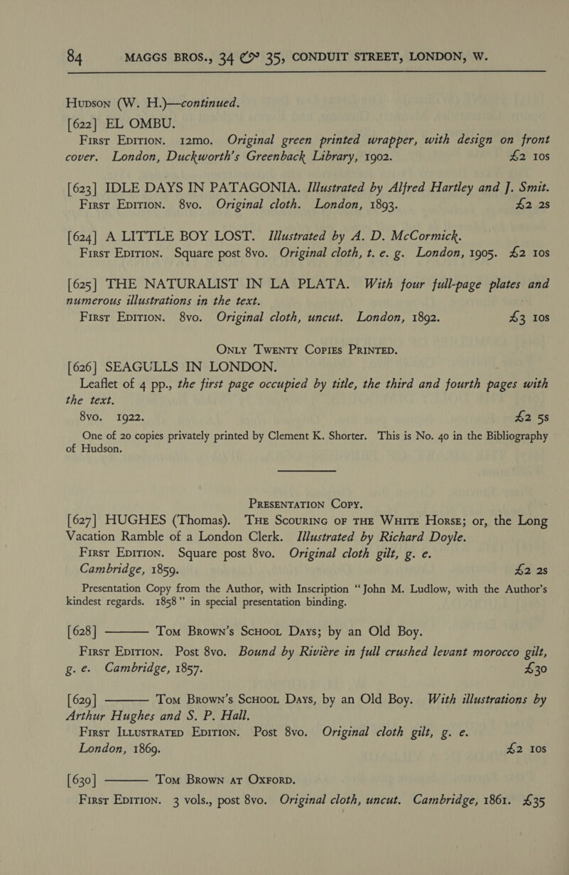  Hupson (W. H.)—continued. [622] EL OMBU. First Epirion. 12mo. Original green printed wrapper, with design on front cover. London, Duckworth’s Greenback Library, 1902. £2 10S [623] IDLE DAYS IN PATAGONIA. Illustrated by Alfred Hartley and J. Smit. First Eprrion. 8vo. Original cloth. London, 1893. £2 2s [624] A LITTLE BOY LOST. Illustrated by A. D. McCormick. First Eprrion. Square post 8vo. Original cloth, t. e. g. London, 1905. £2 10s [625] THE NATURALIST IN LA PLATA. With four full-page plates and numerous illustrations in the text. First Epition. 8vo. Original cloth, uncut. London, 1892. 5 10S Onty Twenty Copies PRINTED. [626] SEAGULLS IN LONDON. Leaflet of 4 pp., the first page occupied by title, the third and fourth pages with the text. 8vo. 1922. $2 5s One of 20 copies privately printed by Clement K. Shorter. This is No. 40 in the Bibliography of Hudson. PRESENTATION Copy. [627] HUGHES (Thomas). THe Scourinc or THE WHITE Horse; or, the fare Vacation Ramble of a London Clerk. Illustrated by Richard Doyle. Firsr Epirion. Square post 8vo. Original cloth gilt, g. e. Cambridge, 1859. £2 2s Presentation Copy from the Author, with Inscription “John M. Ludlow, with the Author’s kindest regards. 1858” in special presentation binding.   [ 628 ] Tom Brown’s ScHoot Days; by an Old Boy. First Epirion. Post 8vo. Bound by Riviere in full crushed levant morocco gilt, g.e. Cambridge, 1857. i £30 [ 629 | Tom Brown’s ScHoot Days, by an Old Boy. With illustrations by Arthur Hughes and S. P. Hall. First ILLustrateD Epirion. Post 8vo. Original cloth gilt, g. e. London, 1869. #2 108 [630] Tom Brown at OxForp. 