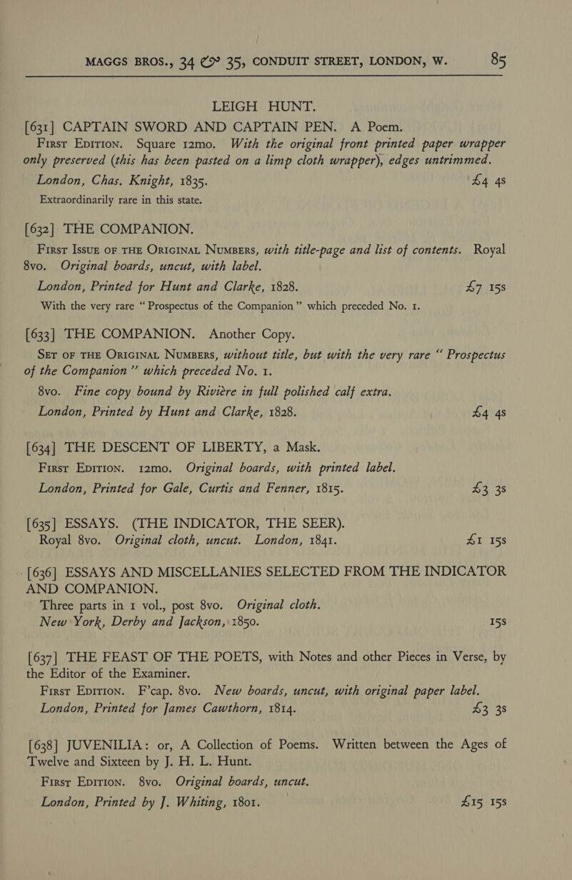 LEIGH HUNT. [631] CAPTAIN SWORD AND CAPTAIN PEN. A Poem. First Epirion. Square 12mo. With the original front printed paper wrapper only preserved (this has been pasted on a limp cloth wrapper), edges untrimmed. London, Chas. Knight, 1835. 4 4s Extraordinarily rare in this state. [632] THE COMPANION. First Issuz OF THE ORIGINAL Numpers, with title-page and list of contents. Royal 8vo. Original boards, uncut, with label. London, Printed for Hunt and Clarke, 1828. £7 158 With the very rare “Prospectus of the Companion” which preceded No. 1. [633] THE COMPANION. Another Copy. SET OF THE ORIGINAL NumseErs, without title, but with the very rare “ Prospectus of the Companion”’ which preceded No. t. 8vo. Fine copy bound by Riviere in full polished calf extra. London, Printed by Hunt and Clarke, 1828. £4 4s [634] THE DESCENT OF LIBERTY, a Mask. First Epirion. 12mo. Original boards, with printed label. London, Printed for Gale, Curtis and Fenner, 1815. $238 [635] ESSAYS. (THE INDICATOR, THE SEER). Royal 8vo. Original cloth, uncut. London, 1841. 41 158 . [636] ESSAYS AND MISCELLANIES SELECTED FROM THE INDICATOR AND COMPANION. Three parts in 1 vol., post 8vo. Original cloth. New York, Derby and Jackson, 1850. 15s [637] THE FEAST OF THE POETS, with Notes and other Pieces in Verse, by the Editor of the Examiner. First Epition. F’cap. 8vo. New boards, uncut, with original paper label. London, Printed for James Cawthorn, 1814. $3 38 [638] JUVENILIA: or, A Collection of Poems. Written between the Ages of Twelve and Sixteen by J. H. L. Hunt. First Epirion. 8vo. Original boards, uncut. London, Printed by ]. Whiting, 1801. . Z15 158