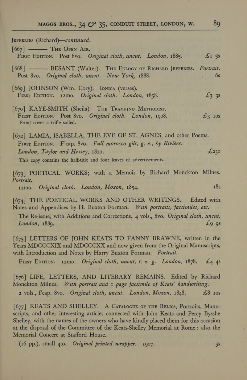 JEFFERIES (Richard)—continued.   [ 667 | THe Open Arr. First Epirion. Post 8vo. Original cloth, uncut. London, 1885. £1 58 [ 668 | BESANT (Walter). THE Eutocy oF RicHarp JerFeRiEs. Portrait. Post 8vo. Original cloth, uncut. New York, 1888. 6s [669] JOHNSON (Wm. Cory). Ionica (verses). First Epirion. 12mo. Original cloth. London, 1858. £3 38 [670] KAYE-SMITH (Sheila). THe Trampinc Mernopisr. First Epirion. Post 8vo. Original cloth. London, 1908. 43 10s Front cover a trifle soiled. [672] LAMIA, ISABELLA, THE EVE OF ST. AGNES, and other Poems. First Epition. F’cap. 8vo. Full morocco gilt, g. e., by Riviere. London, Taylor and Hessey, 1820. £230 This copy contains the half-title and four leaves of advertisements. [673] POETICAL WORKS; with a Memoir by Richard Monckton Milnes. Portrait. 12mo. Original cloth. London, Moxon, 1854. 18s [674] THE POETICAL WORKS AND OTHER WRITINGS. — Edited with Notes and Appendices by H. Buxton Forman. With portraits, facsimiles, etc. The Re-issue, with Additions and Corrections. 4 vols., 8vo. Original cloth, uncut. London, 1889. £9 9s [675] LETTERS OF JOHN KEATS TO FANNY BRAWNE, written in the _ Years MDCCCXIX and MDCCCXX and now given from the Original Manuscripts, with Introduction and Notes by Harry Buxton Forman. Portrait. First Epirion. 12mo. Original cloth, uncut, t. e. g. London, 1878. 44 4s [676] LIFE, LETTERS, AND LITERARY REMAINS. Edited by Richard Monckton Milnes. Wath portrait and 1 page facsimile of Keats’ handwriting. 2 vols., f’cap. 8vo. Original cloth, uncut. London, Moxon, 1848. £8 Ios [677] KEATS AND SHELLEY. A Caratocuz oF tHe Retics, Portraits, Manu- scripts, and other interesting articles connected with John Keats and Percy Bysshe Shelley, with the names of the owners who have kindly placed them for this occasion at the disposal of the Committee of the Keats-Shelley Memorial at Rome: also the Memorial Concert at Stafford House. (16 pp.), small 4to. Original printed wrapper. 1907. 58