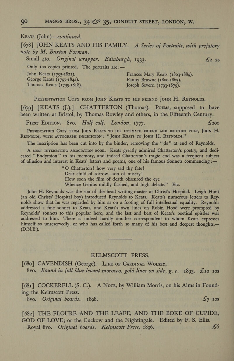  Keats (John)—continued. [678] JOHN KEATS AND HIS FAMILY. A Series of Portraits, with prefatory note by M. Buxton Forman. Small 4to. Original wrapper. Edinburgh, 1933. 42 2s Only 100 copies printed. The portraits are :— John Keats (1795-1821). Frances Mary Keats (1803-1889). George Keats (1797-1842). Fanny Brawne (1800-1865). Thomas Keats (1799-1818). Joseph Severn (1793-1879). PRESENTATION Copy FROM JOHN KEATS TO HIS FRIEND JOHN H, REyNOLDs. [679] [KEATS (J.).] CHATTERTON (Thomas). Porms, supposed to have been written at Bristol, by Thomas Rowley and others, in the Fifteenth Century. First Epirion. 8vo. Half calf. London, 1777. £200 PRESENTATION Copy FROM JOHN KEATS TO HIS INTIMATE FRIEND AND BROTHER POET, JOHN H. REYNOLDS, WITH AUTOGRAPH INSCRIPTION: ‘‘ JOHN Keats To JOHN H. REyNoLps.”’ The inscription has been cut into by the binder, removing the “ds” at end of Reynolds. A MOST INTERESTING ASSOCIATION BOOK. Keats greatly admired Chatterton’s poetry, and dedi- cated “Endymion” to his memory, and indeed Chatterton’s tragic end was a frequent subject of allusion and interest in Keats’ letters and poems, one of his famous Sonnets commencing :— ‘““O Chatterton! how very sad thy fate! Dear child of sorrow—son of misery! How soon the film of death obscured the eye Whence Genius mildly flashed, and high debate.” Etc. John H. Reynolds was the son of the head writing-master at Christ’s Hospital. Leigh Hunt (an old Christs’ Hospital boy) introduced Reynolds to Keats. Keats’s numerous letters to Rey- nolds show that he was regarded by him as on a footing of full intellectual equality. Reynolds addressed a fine sonnet to Keats, and Keats’s own lines on Robin Hood were prompted by Reynolds’ sonnets to this popular hero, and the last and best of Keats’s poetical epistles was addressed to him. There is indeed hardly another correspondent to whom Keats expresses himself so unreservedly, or who has called forth so many of his best and deepest thoughts.— (D.N.B.). KELMSCOTT PRESS. [680] CAVENDISH (George). Lire or Carpinat Wotsey. 8vo. Bound in full blue levant morocco, gold lines on side, g. e. 1893. #10 10s [681] COCKERELL (S. C.). A Nore, by William Morris, on his Aims in Found- ing the Kelmscott Press. 8vo. Original boards. 1808. £7 10s [682] THE FLOURE AND THE LEAFE, AND THE BOKE OF CUPIDE, GOD OF LOVE; or the Cuckow and the Nightingale. Edited by F. S. Ellis. Royal 8vo. Original boards. Kelmscott Press, 1896. | £6