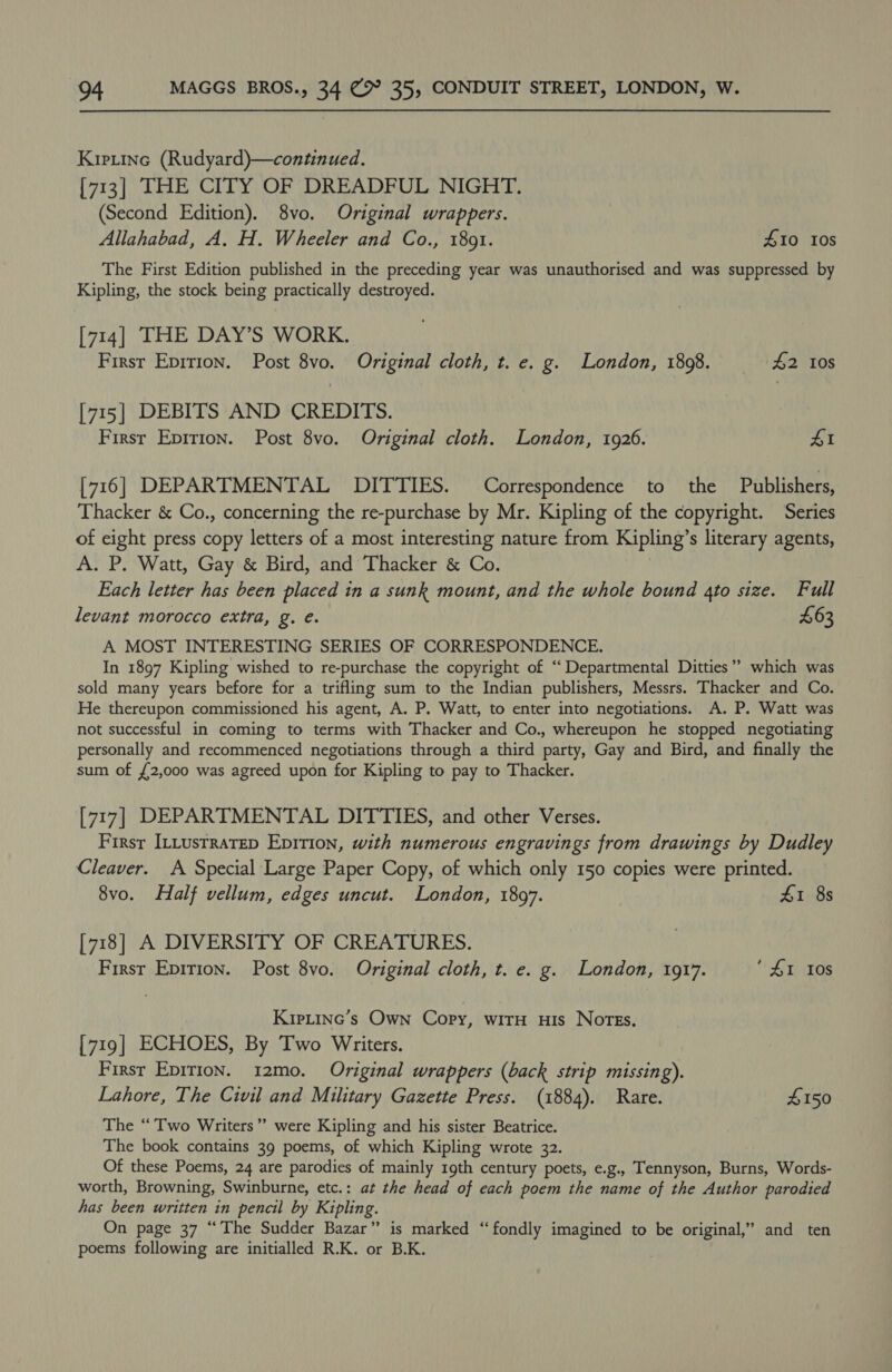 Kiptine (Rudyard)—continued. [713] THE CITY OF DREADFUL NIGHT. (Second Edition). 8vo. Original wrappers. Allahabad, A. H. Wheeler and Co., 18091. £10 10s The First Edition published in the preceding year was unauthorised and was suppressed by Kipling, the stock being practically destroyed. [714] THE DAY’S WORK. Firsr Epirion. Post 8vo. Original cloth, t. e. g. London, 1898. #2 10s [715] DEBITS AND CREDITS. First Epirion. Post 8vo. Original cloth. London, 1926. 41 [716] DEPARTMENTAL DITTIES. Correspondence to the Publishers, Thacker &amp; Co., concerning the re-purchase by Mr. Kipling of the copyright. Series of eight press copy letters of a most interesting nature from Kipling’s literary agents, A. P. Watt, Gay &amp; Bird, and Thacker &amp; Co. Each letter has been placed in a sunk mount, and the whole bound 4to size. Full levant morocco extra, g. e. £63 A MOST INTERESTING SERIES OF CORRESPONDENCE. In 1897 Kipling wished to re-purchase the copyright of ‘Departmental Ditties’? which was sold many years before for a trifling sum to the Indian publishers, Messrs. Thacker and Co. He thereupon commissioned his agent, A. P. Watt, to enter into negotiations. A. P. Watt was not successful in coming to terms with Thacker and Co., whereupon he stopped negotiating personally and recommenced negotiations through a third party, Gay and Bird, and finally the sum of £2,000 was agreed upon for Kipling to pay to Thacker. [717] DEPARTMENTAL DITTIES, and other Verses. Firsr ILLustratep Epirion, with numerous engravings from drawings by Dudley Cleaver. A Special Large Paper Copy, of which only 150 copies were printed. 8vo. Half vellum, edges uncut. London, 1897. | 4&amp;1 8s [718] A DIVERSITY OF CREATURES. First Epirion. Post 8vo. Original cloth, t. e. g. London, 1917. L108 Kiptine’s Own Copy, witH Huis NotEs. [719] ECHOES, By Two Writers. First Epirion. 12mo. Original wrappers (back strip missing). Lahore, The Civil and Military Gazette Press. (1884). Rare. #150 The “Two Writers” were Kipling and his sister Beatrice. The book contains 39 poems, of which Kipling wrote 32. Of these Poems, 24 are parodies of mainly 19th century poets, e.g., Tennyson, Burns, Words- worth, Browning, Swinburne, etc.: at the head of each poem the name of the Author parodied has been written in pencil by Kipling. On page 37 “The Sudder Bazar” is marked “‘fondly imagined to be original,” and ten poems following are initialled R.K. or B.K.