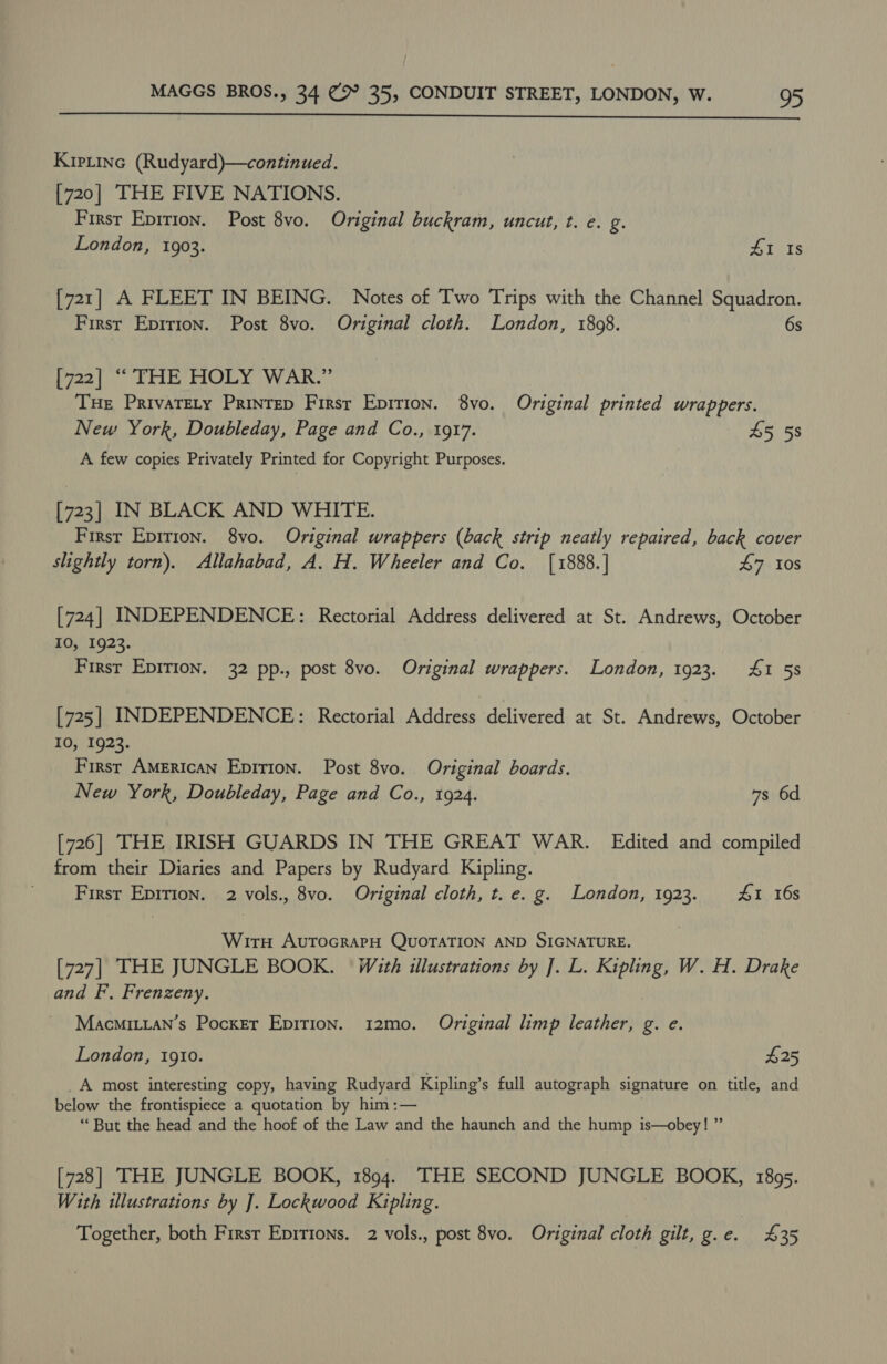  Kiptinc (Rudyard)—continued. [720] THE FIVE NATIONS. First Eprrion. Post 8vo. Original buckram, uncut, t. e. g. London, 1903. 4X Is [721] A FLEET IN BEING. Notes of Two Trips with the Channel Squadron. First Epirion. Post 8vo. Original cloth. London, 1808. 6s [722] “ THE HOLY WAR.” THE PrivaTELy Printep Firsr Epition. 8vo. Original printed wrappers. New York, Doubleday, Page and Co., 1917. 45 58 A few copies Privately Printed for Copyright Purposes. [723] IN BLACK AND WHITE. First Epirion. 8vo. Original wrappers (back strip neatly repaired, back cover slightly torn). Allahabad, A. H. Wheeler and Co. [1888.] 47 10s [724] INDEPENDENCE: Rectorial Address delivered at St. Andrews, October 10, 1923. First Epition. 32 pp., post 8vo. Original wrappers. London, 1923. 4&amp;1 58 [725] INDEPENDENCE: Rectorial Address delivered at St. Andrews, October 10, 1923. Firsr American Epition. Post 8vo. Original boards. New York, Doubleday, Page and Co., 1924. 7s 6d [726] THE IRISH GUARDS IN THE GREAT WAR. Edited and compiled from their Diaries and Papers by Rudyard Kipling. First Epirion. 2 vols., 8vo. Original cloth, t. e. g. London, 1923. £1 16s Wirth AUTOGRAPH QUOTATION AND SIGNATURE. [727] THE JUNGLE BOOK. With illustrations by ]. L. Kipling, W. H. Drake and F., Frenzeny. Macmitian’s Pocxer Epirion. 12mo. Original limp leather, g. e. London, 1910. £25 _A most interesting copy, having Rudyard Kipling’s full autograph signature on title, and below the frontispiece a quotation by him :— “But the head and the hoof of the Law and the haunch and the hump is—obey! ” [728] THE JUNGLE BOOK, 1894. THE SECOND JUNGLE BOOK, 1895. With illustrations by J. Lockwood Kipling. Together, both Firsr Epirtons. 2 vols., post 8vo. Original cloth gilt, g.e. £35