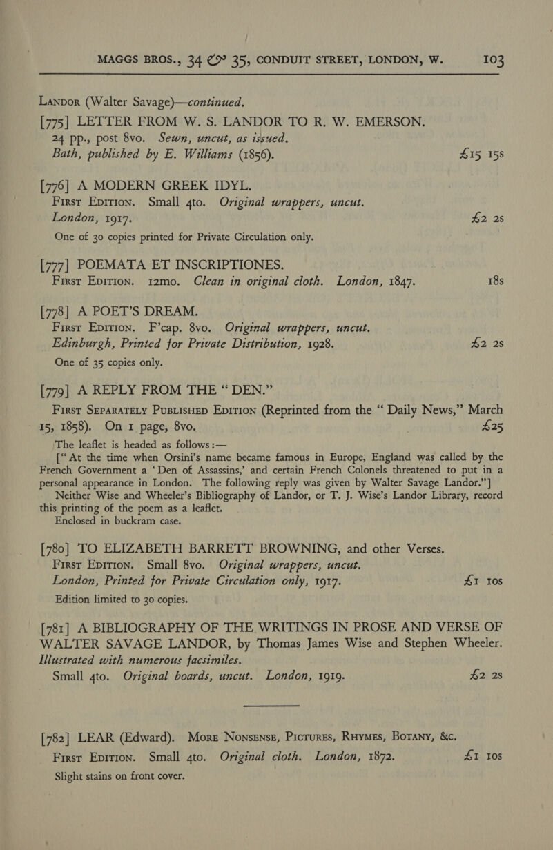 Lanpor (Walter Savage)—continued. [775] LETTER FROM W. S. LANDOR TO R. W. EMERSON. 24 pp., post 8vo. Sewn, uncut, as issued, Bath, published by E. Williams (1856). 415 158 [776] A MODERN GREEK IDYL. First Epirion. Small 4to. Original wrappers, uncut. London, 1917. ey Se One of 30 copies printed for Private Circulation only. [777] POEMATA ET INSCRIPTIONES. First Epirion. 12mo. Clean in original cloth. London, 1847. 18s [778] A POET’S DREAM. First Epition. F’cap. 8vo. Original wrappers, uncut. _ Edinburgh, Printed for Private Distribution, 1928. #2 2s One of 35 copies only. [779| A REPLY FROM THE “ DEN.” First SEPARATELY PuBLIsSHED Epirion (Reprinted from the “‘ Daily News,’’ March 15, 1858). On 1 page, 8vo. , “Ps The leaflet is headed as follows :— [At the time when Orsini’s name became famous in Europe, England was called by the French Government a ‘Den of Assassins,’ and certain French Colonels threatened to put in a personal appearance in London. The following reply was given by Walter Savage Landor.’’] Neither Wise and Wheeler’s Bibliography of eae or T. J. Wise’s Landor Library, record this printing of the poem as a leaflet. Enclosed in buckram case. [780] TO ELIZABETH BARRETT BROWNING, and other Verses. First Epirion. Small 8vo. Original wrappers, uncut. London, Printed for Private Circulation only, 1917. £1 10s Edition limited to 30 copies. [781] A BIBLIOGRAPHY OF THE WRITINGS IN PROSE AND VERSE OF WALTER SAVAGE LANDOR, by Thomas James Wise and Stephen Wheeler. Illustrated with numerous facsimiles. Small 4to. Original boards, uncut. London, 1919. £2 2s [782] LEAR (Edward). More Nonsensz, Picrurrs, Ruymes, Borany, &amp;c. Firsr Epirion. Small 4to. Original cloth. London, 1872. £1 108 Slight stains on front cover.