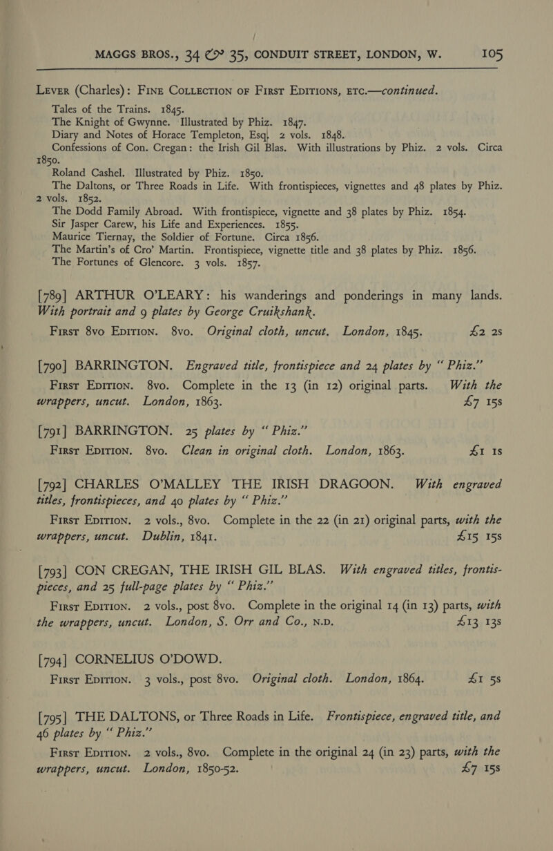  Lever (Charles): Frnt Cottecrion oF Firsr Epirions, Etc.—continued. Tales of the Trains. 1845. The Knight of Gwynne. Illustrated by Phiz. 1847. Diary and Notes of Horace Templeton, Esq; z vols. 1848. Confessions of Con. Cregan: the Irish Gil Blas. With illustrations by Phiz. 2 vols. Circa 1850. Roland Cashel. Illustrated by Phiz. 1850. The Daltons, or Three Roads in Life. With frontispieces, vignettes and 48 plates by Phiz. 2 vols. 1852. The Dodd Family Abroad. With frontispiece, vignette and 38 plates by Phiz. 1854. Sir Jasper Carew, his Life and Experiences. 1855. Maurice Tiernay, the Soldier of Fortune. Circa 1856. The Martin’s of Cro’ Martin. Frontispiece, vignette title and 38 plates by Phiz. 1856. The Fortunes of Glencore. 3 vols. 1857. [789] ARTHUR O’LEARY: his wanderings and ponderings in many lands. With portrait and g plates by George Cruikshank. First 8vo Epirion. 8vo. Original cloth, uncut. London, 1845. #2 2s [790] BARRINGTON. Engraved ttle, frontispiece and 24 plates by “ Phiz.” Firsr Eprrion. 8vo. Complete in the 13 (in 12) original parts. With the wrappers, uncut. London, 1863. 47158 [791] BARRINGTON. 25 plates by “ Phiz.” Firsr Eprtion. 8vo. Clean in original cloth. London, 1863. £1 Is [792] CHARLES O’MALLEY THE IRISH DRAGOON. With engraved titles, frontispieces, and 40 plates by “ Phiz.’” First Epirion. 2 vols., 8vo. Complete in the 22 (in 21) original parts, with the wrappers, uncut. Dublin, 1841. £15 158 [793] CON CREGAN, THE IRISH GIL BLAS. With engraved titles, frontis- pieces, and 25 full-page plates by “ Phiz.”’ Firsr Epition. 2 vols., post 8vo. Complete in the original 14 (in 13) parts, with the wrappers, uncut. London, S. Orr and Co., N.D. 413 138 [794] CORNELIUS O’DOWD. Firsr Epirion. 3 vols., post 8vo. Original cloth. London, 1864. SI 58 [795] THE DALTONS, or Three Roads in Life. Frontispiece, engraved title, and 46 plates by “ Phiz.” Firsr Epirion. 2 vols., 8vo. Complete in the original 24 (in 23) parts, with the wrappers, uncut. London, 1850-52. 47 158