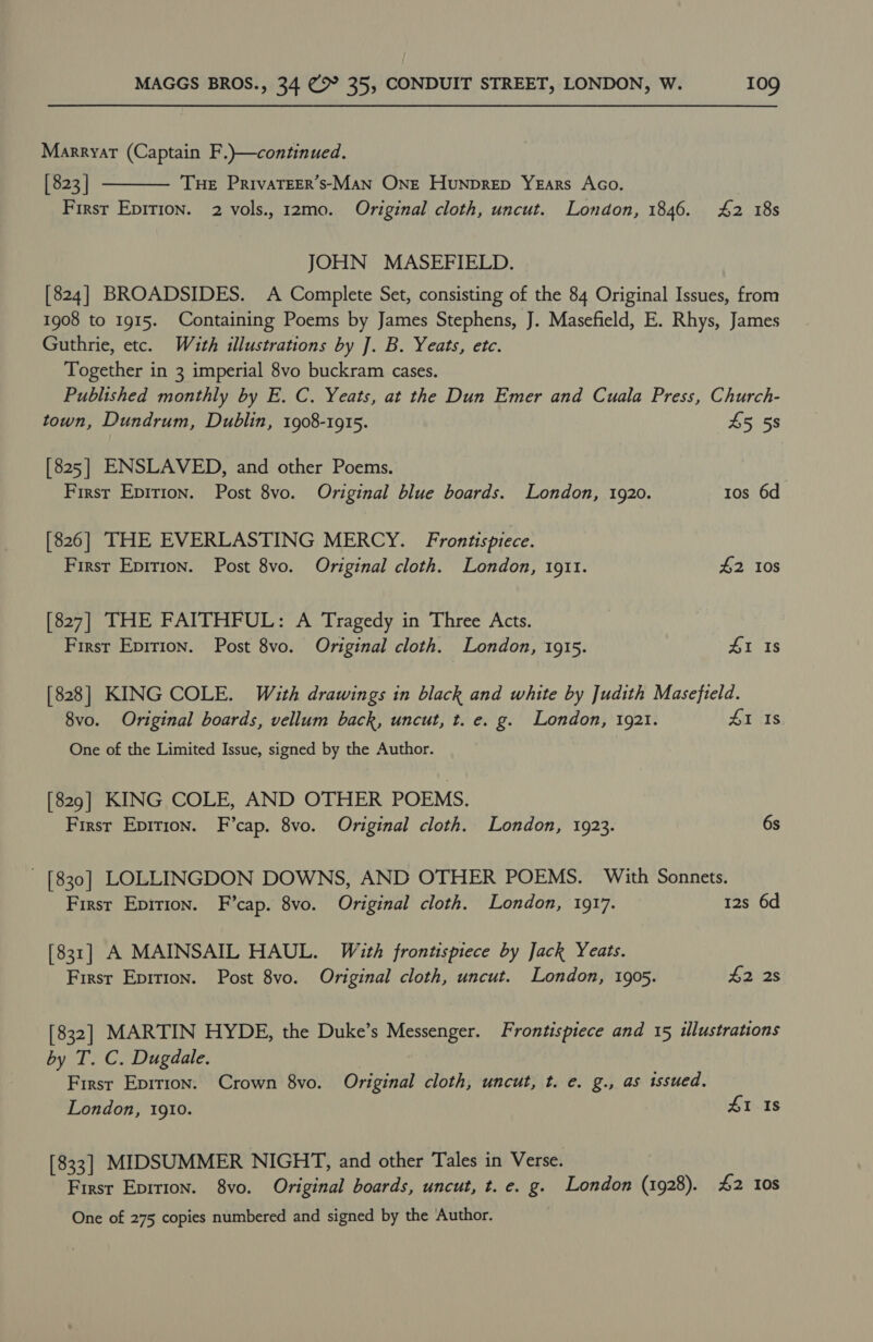 Marryat (Captain F.)—continued. [ 823 | THE PrivaTEER’s-Man One Hunprep Years Aco. Firsr Epirion. 2 vols., 12mo. Original cloth, uncut. London, 1846. 42 18s  JOHN MASEFIELD. [824] BROADSIDES. A Complete Set, consisting of the 84 Original Issues, from 1908 to 1915. Containing Poems by James Stephens, J. Masefield, E. Rhys, James Guthrie, etc. Wath illustrations by ]. B. Yeats, etc. Together in 3 imperial 8vo buckram cases. Published monthly by E. C. Yeats, at the Dun Emer and Cuala Press, Church- town, Dundrum, Dublin, 1908-1915. 45 5s [825] ENSLAVED, and other Poems. First Epirion. Post 8vo. Original blue boards. London, 1920. 10s 6d [826] THE EVERLASTING MERCY. Frontispiece. First Epirion. Post 8vo. Original cloth. London, 1911. 42 10s [827] THE FAITHFUL: A Tragedy in Three Acts. First Epirion. Post 8vo. Original cloth. London, 1915. 41 Is [828] KING COLE. With drawings in black and white by Judith Masefield. 8vo. Original boards, vellum back, uncut, t. e. g. London, 1921. ATXIS One of the Limited Issue, signed by the Author. [829] KING COLE, AND OTHER POEMS. First Epirion. F’cap. 8vo. Original cloth. London, 1923. 6s [830] LOLLINGDON DOWNS, AND OTHER POEMS. With Sonnets. First Epirion. F’cap. 8vo. Original cloth. London, 1917. 12s 6d [831] A MAINSAIL HAUL. With frontispiece by Jack Yeats. First Epirion. Post 8vo. Original cloth, uncut. London, 1905. 42°28 [832] MARTIN HYDE, the Duke’s Messenger. Frontispiece and 15 illustrations by T. C. Dugdale. First Epition. Crown 8vo. Original cloth, uncut, t. e. g., as issued. London, 1910. 41 Is [833] MIDSUMMER NIGHT, and other Tales in Verse. First Eprrion. 8vo. Original boards, uncut, t. e. g. London (1928). 42 10s One of 275 copies numbered and signed by the Author.