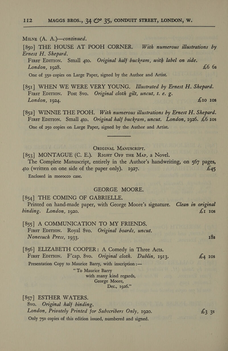Mine (A. A.)}—continued. [850] THE HOUSE AT POOH CORNER. With numerous illustrations by Ernest H. Shepard. Firsr Epirion. Small 4to. Original half buckram, with label on side. London, 1928. £6 6s One of 350 copies on Large Paper, signed by the Author and Artist. [851] WHEN WE WERE VERY YOUNG. Illustrated by Ernest H. Shepard. First Eprrion. Post 8vo. Original cloth gilt, uncut, t. e. g. London, 1924. £10 10s [852] WINNIE THE POOH. With numerous illustrations by Ernest H. Shepard. First Epirion. Small 4to. Original half buckram, uncut. London, 1926. £6 10s One of 250 copies on Large Paper, signed by the Author and Artist. OrIGINAL MANuscrRIPT. [ 853 | MONTAGUE (C. E.). Ricur Orr THE Map, a Novel. The Complete Manuscript, entirely in the Author’s handwriting, on 567 pages, 4to (written on one side of the paper only). 1927. $45 Enclosed in morocco case. GEORGE MOORE. [854] THE COMING OF GABRIELLE. Printed on hand-made paper, with George Moore’s signature. Clean in original binding. London, 1920. 41 10s [855] A COMMUNICATION TO MY FRIENDS. First Epirion. Royal 8vo. Original boards, uncut. Nonesuch Press, 1933. 18s [856] ELIZABETH COOPER: A Comedy in Three Acts. Firsr Epirion. F’cap. 8vo. Original cloth. Dublin, 1913. £4 Ios Presentation Copy to Maurice Barry, with inscription :— “To Maurice Barry with many kind regards, George Moore, Dec., 1926.” [857] ESTHER WATERS. 8vo. Original half binding. London, Privately Printed for Subscribers Only, 1920. $3 38 Only 750 copies of this edition issued, numbered and signed.