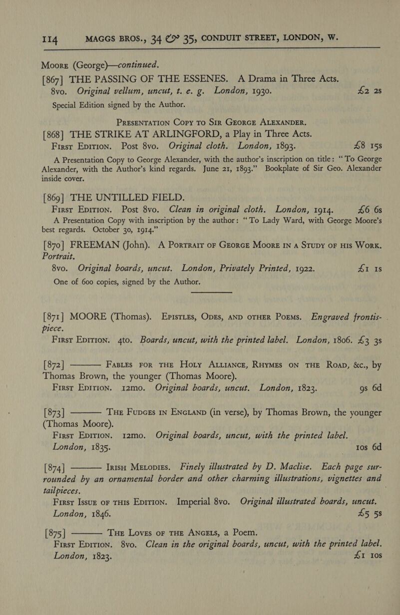  Moore (George)—continued. [867] THE PASSING OF THE ESSENES. A Drama in Three Acts. 8vo. Original vellum, uncut, t. e. g. London, 1930. #2 2s Special Edition signed by the Author. PRESENTATION Copy To SIR GEORGE ALEXANDER. [868] THE STRIKE AT ARLINGFORD, a Play in Three Acts. First Epirion. Post 8vo. Original cloth. London, 1893. £8 158 A Presentation Copy to George Alexander, with the author’s inscription on title: “To George Alexander, with the Author’s kind regards. June 21, 1893.” Bookplate of Sir Geo. Alexander inside cover. [869] THE UNTILLED FIELD. First Epirion. Post 8vo. Clean in original cloth. London, 1914. 46 6s A Presentation Copy with inscription by the author: “To Lady Ward, with George Moore’s best regards. October 30, 1914.” [870] FREEMAN (John). A Porrrarr oF GeorcE Moore In a Stupy oF HIs Work. Portrait. 8vo. Original boards, uncut. London, Privately Printed, 1922. 41 Is One of 600 copies, signed by the Author. [871] MOORE (Thomas). EpisTLes, ODEs, AND OTHER Poems. Engraved frontis- . piece. First Epirion. 4to. Boards, uncut, with the printed label. London, 1806. 43 3s  [ 872 | FasLes FOR THE Hoty ALiiance, RHyMEs ON THE RoapD, &amp;c., by Thomas Brown, the younger (Thomas Moore). First Epirion. 12mo. Original boards, uncut. London, 1823. gs 6d  [ 873 ] Tue Fupces in ENcLanp (in verse), by Thomas Brown, the younger (Thomas Moore). First Epirion. 12mo. Original boards, uncut, with the printed label. London, 1835. tos 6d [874 | Irish Metopizs. Finely illustrated by D. Maclise. Each page sur- rounded by an ornamental border and other charming illustrations, vignettes and tailpteces. . First Issuz or TH1s Epit1on. Imperial 8vo. Original illustrated boards, uncut. London, 1846. 45 58 [ 875 | THE Loves oF THE ANGELS, a Poem. First Epirion. 8vo. Clean in the original boards, uncut, with the printed label. London, 1823. #1 10s  