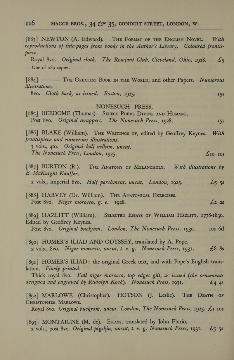 [883] NEWTON (A. Edward). THe Format oF THE ENciisH Novet. With reproductions of title-pages from books in the Author's Library. Coloured frontis- plece. | Royal 8vo. Original cloth. The Rowfant Club, Cleveland, Ohio, 1928. £5 One of 289 copies.  [ 884 | THE Greatest Book in THE Wor tp, and other Papers. Numerous illustrations. | 8vo. Cloth back, as issued. Boston, 1925. 15S NONESUCH PRESS. [885] BEEDOME (Thomas). Servecr PormMs Divine anp Humane. Post 8vo. Original wrappers. The Nonesuch Press, 1928. 15S [886] BLAKE (William). Tue Wririncs or, edited by Geoffrey Keynes. With frontispiece and numerous illustrations. 3 vols., gto. Original half vellum, uncut. The Nonesuch Press, London, 1925. #10 10s [887] BURTON (R.). THe Anatomy or MexancHoty. With illustrations by E. McKnight Kauffer. 2 vols., imperial 8vo. Half parchment, uncut. London, 1925. 45 5s [888] HARVEY (Dr. William). THe Anatomica Exercises. Post 8vo. Niger morocco, g. e. 1928. £2 2s [889] HAZLITT (William). SrvecrEep Essays or Wittiam Haziitt, 1778-1830. Edited by Geoffrey Keynes. Post 8vo. Original buckram. London, The Nonesuch Press, 1930. 1os 6d [890] HOMER’S ILIAD AND ODYSSEY, translated by A. Pope. 2 vols., 8vo. Niger morocco, uncut, t. e. g. Nonesuch Press, 1931. £8 8s [891] HOMER’S ILIAD: the original Greek text, and with Pope’s English trans- lation. Finely printed. Thick royal 8vo. Full niger morocco, top edges gilt, as issued (the ornaments designed and engraved by Rudolph Koch). Nonesuch Press, 1931. £4 4s [892] MARLOWE (Christopher), HOTSON (J. Leslie). THe DeratH of CHRISTOPHER MARLOWE. Royal 8vo. Original buckram, uncut. London, The Nonesuch Press, 1925. 41 10s [893] MONTAIGNE (M. de). Essays, translated by John Florio. 2 vols., post 8vo. Original pigskin, uncut, t. e. g. Nonesuch Press, 1931. 45 5s