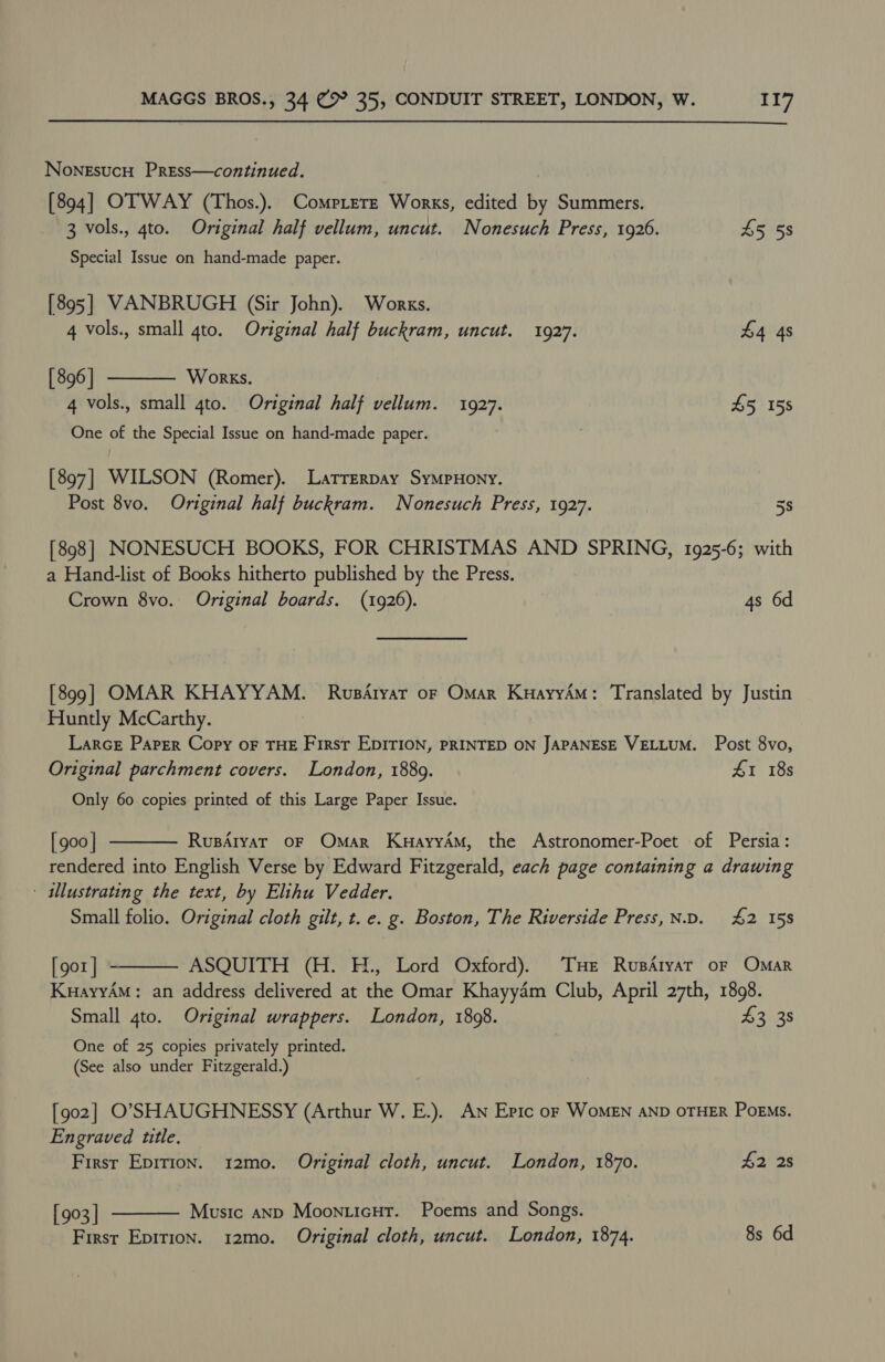 NoneEsucoH Press—continued. [894] OTWAY (Thos.). Comprere Works, edited by Summers. 3 vols., 4to. Original half vellum, uncut. Nonesuch Press, 1926. £5 58 Special Issue on hand-made paper. [895] VANBRUGH (Sir John). Works.  4 vols., small 4to. Original half buckram, uncut. 1927. £4 4s [ 896 ] Works. 4 vols., small 4to. Original half vellum. 1927. £5 15s One of the Special Issue on hand-made paper. [897] WILSON (Romer). Larrerpay SymMpPHony. Post 8vo. Original half buckram. Nonesuch Press, 1927. 5s [898] NONESUCH BOOKS, FOR CHRISTMAS AND SPRING, 1925-6; with a Hand-list of Books hitherto published by the Press. Crown 8vo. Original boards. (1926). 4s 6d [899] OMAR KHAYYAM. Rusdtyat oF Omar KuayyAM: Translated by Justin Huntly McCarthy. Larce Paper Copy oF THE First EDITION, PRINTED ON JAPANESE VELLUM. Post 8vo, Original parchment covers. London, 1889. £1 18s Only 60 copies printed of this Large Paper Issue.  [ goo | RupAlyaT OF Omar KuayryAM, the Astronomer-Poet of Persia: rendered into English Verse by Edward Fitzgerald, each page containing a drawing - illustrating the text, by Elihu Vedder. Small folio. Original cloth gilt, t. e. g. Boston, The Riverside Press, N.D. £2 158 [gor | ASQUITH (H. H., Lord Oxford). THe RusArvar oF Omar KuayyAM: an address delivered at the Omar Khayydm Club, April 27th, 1898. Small 4to. Original wrappers. London, 1898. £3, 38  One of 25 copies privately printed. (See also under Fitzgerald.) [902] O'SHAUGHNESSY (Arthur W. E.). Aw Epic oF WoMEN AND OTHER Poems. Engraved title. First Epirion. 12mo. Original cloth, uncut. London, 1870. 42 2s [903 | Music anp Moonticut. Poems and Songs. First Epirion. 12mo. Original cloth, uncut. London, 1874. 8s 6d 