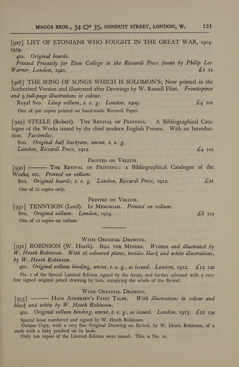  [927] LIST OF ETONIANS WHO FOUGHT IN THE GREAT WAR, 1914- 1919. 4to. Original boards. Printed Privately for Eton College in the Riccardi Press fount by Philip Lee Warner, London, 1921. £1 Is [928] THE SONG OF SONGS WHICH IS SOLOMON’S; Now printed in the Authorised Version and illustrated after Drawings by W. Russell Flint. Frontispiece and 9g full-page illustrations in colour. Royal 8vo. Limp vellum, t. e. g. London, 1909. £4 108 One of 500 copies printed on hand-made Riccardi Paper. [929] STEELE (Robert). THe Revivat oF Printinc. A Bibliographical Cata- logue of the Works issued by the chief modern English Presses. With an Introduc- tion. Facsimiles. 8vo. Original half buckram, uncut, t. e. g. London, Riccardi Press, 1912. £4 10s PRINTED ON VELLUM. [ 930 | Tue Revivat oF Printinc: a. Bibliographical Catalogue of the Works, etc. Printed on vellum. 8vo. Original boards, t. e. g. London, Riccardi Press, 1912. #21 One of 12 copies only.  PRINTED ON VELLUM. [931] TENNYSON (Lord). In Memoriam. . Printed on vellum. 8vo. Original vellum. London, 1914. £8 10s One of 12 copies on vellum. WitH ORIGINAL Drawinec. [932] ROBINSON (W. Heath). Bm. THE Minver. Written and illustrated by W. Heath Robinson. With 16 coloured plates, besides black and white illustrations, by W. Heath Robinson. 4to. Original vellum binding, uncut, t. e. g., as issued. London, 1912. 412 128 No. 1 of the Special Limited Edition signed by the Artist, and further adorned with a very fine signed original pencil drawing by him, occupying the whole of the fly-leaf. WirtuH ORIGINAL DRaAwINc. [933 | Hans ANDERSEN’S Fairy TALEs. With illustrations in colour and black and white by W. Heath Robinson. 4to. Original vellum binding, uncut, t. e. g., as issued. London, 1913. 412 12s Special Issue numbered and signed by W. Heath Robinson. Unique Copy, with a very fine Original Drawing on fly-leaf, by W. Heath Robinson, of a stork with a baby perched on its beak. Only 100 copies of the Limited Edition were issued. This is No. 10. 