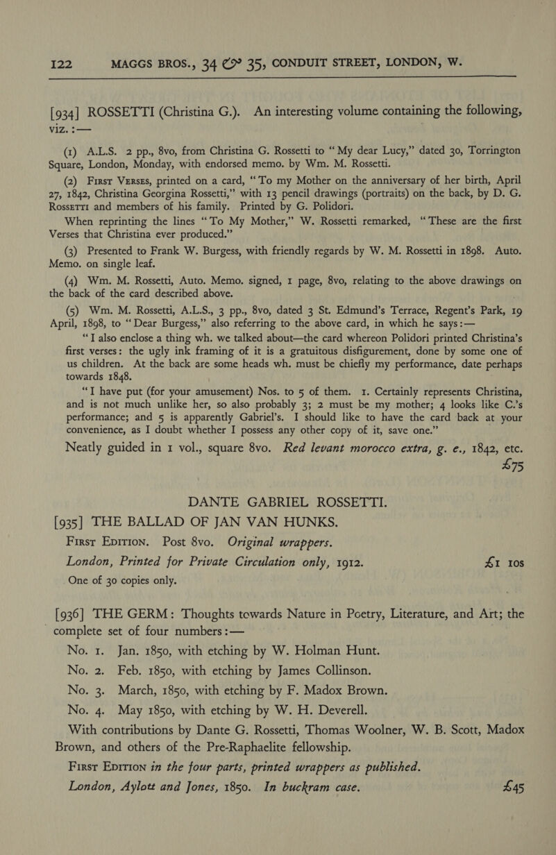  L934] ROSSETTI (Christina G.). An interesting volume containing the following, V1Z. :— (1) A.L.S. 2 pp., 8vo, from Christina G. Rossetti to “My dear Lucy,” dated 30, Torrington Square, London, Monday, with endorsed memo. by Wm. M. Rossetti. (2) First Verszs, printed on a card, “’To my Mother on the anniversary of her birth, April 27, 1842, Christina Georgina Rossetti,” with 13 pencil drawings (portraits) on the back, by D. G. RosseTt1 and members of his family. Printed by G. Polidori. When reprinting the lines “‘To My Mother,” W. Rossetti remarked, “These are the first Verses that Christina ever produced.” (3) Presented to Frank W. Burgess, with friendly regards by W. M. Rossetti in 1898. Auto. Memo. on single leaf. (4) Wm. M. Rossetti, Auto. Memo. signed, 1 page, 8vo, relating to the above iia on the back of the card described above. (5) Wm. M. Rossetti, A.L.S., 3 pp., 8vo, dated 3 St. Edmund’s Terrace, Regent’s Park, 19 April, 1898, to “Dear Burgess,” also referring to the above card, in which he says :— “T also enclose a thing wh. we talked about—the card whereon Polidori printed Christina’s first verses: the ugly ink framing of it is a gratuitous disfigurement, done by some one of us children. At the back are some heads wh. must be chiefly my performance, date perhaps towards 1848. “IT have put (for your amusement) Nos. to 5 of them. 1. Certainly represents Christina, and is not much unlike her, so also probably 3; 2 must be my mother; 4 looks like C.’s performance; and 5 is apparently Gabriel’s. I should like to have the card back at your convenience, as I doubt whether I possess any other copy of it, save one.” Neatly guided in 1 vol., square 8vo. Red levant morocco extra, g. e., 1842, etc. £75 DANTE GABRIEL ROSSETTI. [935] THE BALLAD OF JAN VAN HUNKS. First Epirion. Post 8vo. Original wrappers. London, Printed for Private Circulation only, 1912. 41 I0s One of 30 copies only. [936] THE GERM: Thoughts towards Nature in Poetry, Literature, and Art; the - complete set of four numbers :— No. 1. Jan. 1850, with etching by W. Holman Hunt. No. 2. Feb. 1850, with etching by James Collinson. No. 3. March, 1850, with etching by F. Madox Brown. No. 4. May 1850, with etching by W. H. Deverell. With contributions by Dante G. Rossetti, Thomas Woolner, W. B. Scott, Madox Brown, and others of the Pre-Raphaelite fellowship. First Eprtion in the four parts, printed wrappers as published. London, Aylott and Jones, 1850. In buckram case. ; £45