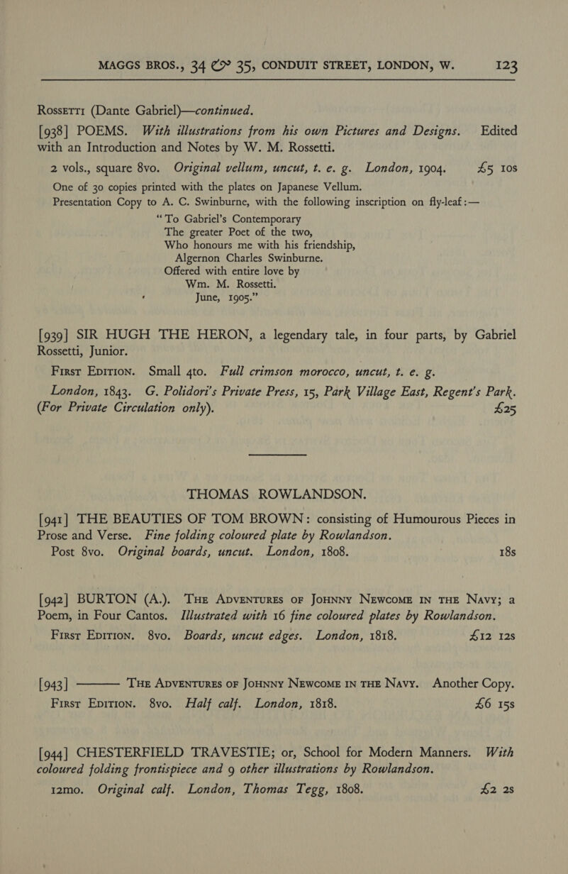 Rossetti (Dante Gabriel)—continued. [938] POEMS. With illustrations from his own Pictures and Designs. Edited with an Introduction and Notes by W. M. Rossetti. 2 vols., square 8vo. Original vellum, uncut, t. e. g. London, 1904. £5 Ios One of 30 copies printed with the plates on Japanese Vellum. Presentation Copy to A. C. Swinburne, with the following inscription on fly-leaf:— “To Gabriel’s Contemporary The greater Poet of the two, Who honours me with his friendship, Algernon Charles Swinburne. Offered with entire love by Wm. M. Rossetti. June, 1905.” [939] SIR HUGH THE HERON, a legendary tale, in four parts, by Gabriel Rossetti, Junior. First Epirion. Small gto. Full crimson morocco, uncut, t. e. g. London, 1843. G. Polidori’s Private Press, 15, Park Village East, Regent's Park. (For Private Circulation only). $25 THOMAS ROWLANDSON. [941] THE BEAUTIES OF TOM BROWN: consisting of Humourous Pieces in Prose and Verse. Fine folding coloured plate by Rowlandson. Post 8vo. Original boards, uncut. London, 1808. 18s [942] BURTON (A.). THE ADVENTURES OF JOHNNY NeEwcoME IN THE Navy; a Poem, in Four Cantos. Illustrated with 16 fine coloured plates by Rowlandson. First Epirion. 8vo. Boards, uncut edges. London, 1818. #12 128 [943 | THE ADVENTURES OF JOHNNY NEWCOME IN THE Navy. Another Copy. First Epition. 8vo. Half calf. London, 1818. £6 158  [944] CHESTERFIELD TRAVESTIE; or, School for Modern Manners. With coloured folding frontispiece and g other illustrations by Rowlandson. 12mo. Original calf. London, Thomas Tegg, 1808. $2 2s