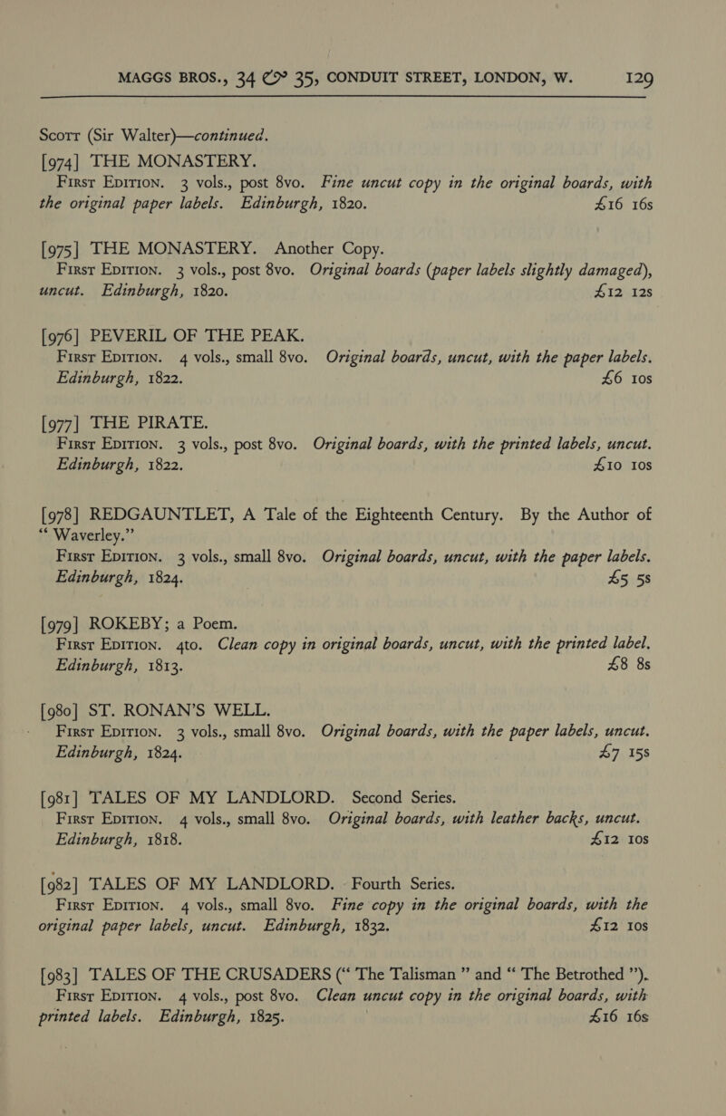 Scott (Sir Walter)—continued. [974] THE MONASTERY. First Epir1on. 3 vols., post 8vo. Fine uncut copy in the original boards, with the original paper labels. Edinburgh, 1820. #16 16s [975] THE MONASTERY. Another Copy. First Epirion. 3 vols., post 8vo. Original boards (paper labels slightly damaged), uncut. Edinburgh, 1820. #12 12s [976] PEVERIL OF THE PEAK. Firsr Epirion. 4 vols., small 8vo. Original boards, uncut, with the paper labels. Edinburgh, 1822. £6 10s [977| THE PIRATE. First Eprrion. 3 vols., post 8vo. Original boards, with the printed labels, uncut. Edinburgh, 1822. £10 10s [978] REDGAUNTLET, A Tale of the Eighteenth Century. By the Author of ** Waverley.” Firsr Epirion. 3 vols., small 8vo. Original boards, uncut, with the paper labels. Edinburgh, 1824. 3 45 58 [979 | ROKEBY; a Poem. Firsr Epirion. 4to. Clean copy in original boards, uncut, with the printed label. Edinburgh, 1813. 48 8s [980] ST. RONAN’S WELL. First Epirion. 3 vols., small 8vo. Original boards, with the paper labels, uncut. Edinburgh, 1824. - £7 158 [981] TALES OF MY LANDLORD. Second Series. First Epirion. 4 vols., small 8vo. Original boards, with leather backs, uncut. Edinburgh, 1818. #12 10s [982] TALES OF MY LANDLORD. - Fourth Series. First Epirion. 4 vols., small 8vo. Fine copy in the original boards, with the original paper labels, uncut. Edinburgh, 1832. £12 10s [983] TALES OF THE CRUSADERS (“ The Talisman ” and “ The Betrothed ”’). First Epirion. 4 vols., post 8vo. Clean uncut copy in the original boards, with printed labels. Edinburgh, 1825. £16 16s