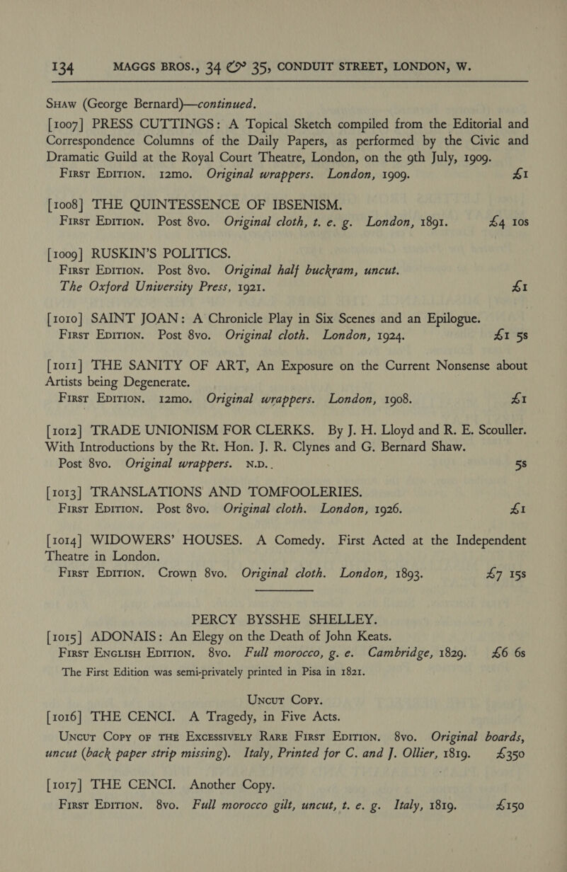 SHaw (George Bernard)—continued. [1007] PRESS CUTTINGS: A Topical Sketch compiled from the Editorial and Correspondence Columns of the Daily Papers, as performed by the Civic and Dramatic Guild at the Royal Court Theatre, London, on the gth July, 1909. Firsr Epirion. 12mo. Original wrappers. London, 1909. 41 [1008] THE QUINTESSENCE OF IBSENISM. 3 Firsr Epition. Post 8vo. Original cloth, t. e. g. London, 1891. £4 108 [1009] RUSKIN’S POLITICS. Firsr Epition. Post 8vo. Original half buckram, uncut. The Oxford University Press, 1921. £1 [ro10] SAINT JOAN: A Chronicle Play in Six Scenes and an Epilogue. First Eprrion. Post 8vo. Original cloth. London, 1924. £1 58 [1011] THE SANITY OF ART, An Exposure on the Current Nonsense about Artists being Degenerate. First Epirion. 12mo. Original wrappers. London, 1908. 41 [1012] TRADE UNIONISM FOR CLERKS. By J. H. Lloyd and R. E. Scouller. With Introductions by the Rt. Hon. J. R. sah and G. Bernard Shaw. Post 8vo. Original wrappers. N.D.. 5s [1013] TRANSLATIONS AND TOMFOOLERIES. First Epirion. Post 8vo. Original cloth. London, 1926. £1 [1014] WIDOWERS’ HOUSES. A Comedy. First Acted at the Independent Theatre in London. First Eprrion. Crown 8vo. Original cloth. London, 1893. 47 158 PERCY BYSSHE SHELLEY. [1015] ADONAIS: An Elegy on the Death of John Keats. First EnNcuisH Epirion. 8vo. Full morocco, g.e. Cambridge, 1829. £6 6s The First Edition was semi-privately printed in Pisa in 1821. Uncut Copy. [1016] THE CENCI. A Tragedy, in Five Acts. Uncur Copy oF THE ExcessivEty Rare First Epirion. 8vo. Original boards, uncut (back paper strip missing). Italy, Printed for C. and J. Ollier, 1819. £350 [1017] THE CENCI. Another Copy. First Epirion. 8vo. Full morocco gilt, uncut, t. e. g. Italy, 1819. #150