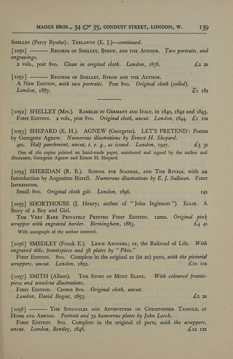 SHELLEY (Percy Bysshe): TRELawny (E. J.)}—continued.   [ 1050 | REcoRDs OF SHELLEY, ByRoN, AND THE AUTHOR. Two portraits, and engravings. | 2 vols., post 8vo. Clean in original cloth. London, 1878. £2 2s | 1051] Recorps OF SHELLEY, ByRON AND THE AUTHOR. A New Epirion, with two portraits. Post 8vo. Original cloth (soiled). London, 1887. Z1 18s [1052] SHELLEY (Mrs.). Ramses iv GERMANY AND Iraty, in 1840, 1842 and 1843. First Epirion. 2 vols., post 8vo. Original cloth, uncut. London, 1844. 1 10s [1053] SHEPARD (E. H.). AGNEW (Georgette). LET’S PRETEND: Poems by Georgette Agnew. Numerous illustrations by Ernest H. Shepard. 4to. Half parchment, uncut, t. e. g., as issued. London, 1927. 3 38 One of 160 copies printed on hand-made paper, numbered and signed by the author and illustrator, Georgette Agnew and Ernest H. Shepard. [1054] SHERIDAN (R. B.). ScHoot For ScanpaL, AND Tue Rivas, with an Introduction by Augustine Birrell. Numerous illustrations by E. J]. Sullivan, First IMPRESSIONS. Small 8vo. Original cloth gilt. London, 18096. 14s [1055] SHORTHOUSE (J. Henry; author of “John Inglesant’’), Ext. A Story of a Boy and Girl. Tue Very Rare PrivaTELy PRINTED Firsr Epirion. 12mo. Original pink wrapper with engraved border. Birmingham, 1883. 44 48 With autograph of the author inserted. [1056] SMEDLEY (Frank E.). Lewis ArunpeL; or, the Railroad of Life. With engraved title, frontispiece and 38 plates by “ Phiz.” First Epirion. 8vo. Complete in the original 21 (in 20) parts, with the pictorial wrappers, uncut. London, 1852. | £10 10s [1057] SMITH (Albert). THe Srory or Monr Branc. With coloured frontis- piece and woodcut illustrations. First Epirion. Crown 8vo. Original cloth, uncut. London, David Bogue, 1853. #2 2s [1058 | THE STRUGGLES AND ADVENTURES OF CHRISTOPHER ‘TADPOLE, AT Home aNnp AsroaD. Portrait and 32 humorous plates by John Leech. Firsr Epirion. 8vo. Complete in the original 16 parts, with the wrappers, uncut. London, Bentley, 1848. £12 12s 