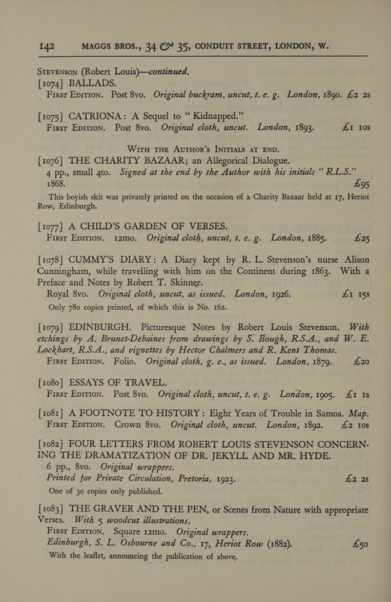 STEVENSON (Robert Louis)—continued. [1074] BALLADS. First Epirion. Post 8vo. Original buckram, uncut, t. e.g. London, 1890. £2 2s [1075] CATRIONA: A Sequel to “ Kidnapped.” First Epirion. Post 8vo. Original cloth, uncut. London, 1893. £1 10s WiTH THE AuTHoR’s INITIALS AT END. [1076] THE CHARITY BAZAAR; an Allegorical Dialogue. 4 pp., small gto. Signed at the end by the Author with his initials “ R.L.S.” 1868. $95 This boyish skit was privately printed on the occasion of a Charity Bazaar held at 17, Heriot Row, Edinburgh. [1077] A CHILD’S GARDEN OF VERSES. First Epirion. 12mo. Original cloth, uncut, t. e. g. London, 1885. 425 [1078] CUMMY’S DIARY: A Diary kept by R. L. Stevenson’s nurse Alison Cunningham, while travelling with him on the Continent during 1863. With a Preface-and Notes by Robert T. Skinner. Royal 8vo. Original cloth, uncut, as issued. London, 1926. £1 158 Only 780 copies printed, of which this is No. 162. [1079] EDINBURGH. Picturesque Notes by Robert Louis Stevenson. With etchings by A. Brunet-Debaines from drawings by S. Bough, R.S.A., and W. E. Lockhart, R.S.A., and vignettes by Hector Chalmers and R. Kent Thomas. First Epirion. Folio. Original cloth, g. e., as issued. London, 1879. 420 [1080] ESSAYS OF TRAVEL. First Eprrion. Post 8vo. Original cloth, uncut, t.e. g. London, 1905. 4&amp;1 Is [1081] A FOOTNOTE TO HISTORY: Eight Years of Trouble in Samoa. Map. First Epirion. Crown 8vo. Original cloth, uncut. London, 1892. 4&amp;2 10s [1082] FOUR LETTERS FROM ROBERT LOUIS STEVENSON CONCERN- ING THE DRAMATIZATION OF DR. JEKYLL AND MR. HYDE. 6 pp., 8vo. Original wrappers. Printed for Private Circulation, Pretoria, 1923. $2 2s One of 30 copies only published. [1083] THE GRAVER AND THE PEN, or Scenes from Nature with appropriate Verses. With 5 woodcut illustrations. First Epirion. Square 12mo. Original wrappers. Edinburgh, S. L. Osbourne and Co., 17, Heriot Row (1882). £50 With the leaflet, announcing the publication of above.