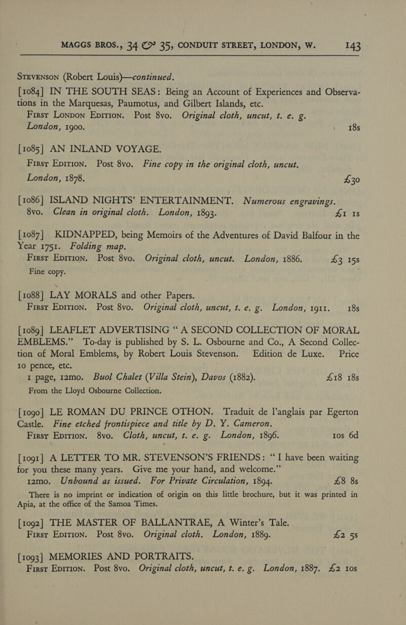 STEVENSON (Robert Louis)—continued. [1084] IN THE SOUTH SEAS: Being an Account of Experiences and Observa- tions in the Marquesas, Paumotus, and Gilbert Islands, etc. Firsr Lonpon Epition. Post 8vo. Original cloth, uncut, t. e. g. London, 1900. 18s [1085] AN INLAND VOYAGE. Firsr Epirion. Post 8vo. Fine copy in the original cloth, uncut. London, 1878. £30 [1086] ISLAND NIGHTS’ ENTERTAINMENT. Numerous engravings. 8vo. Clean in original cloth. London, 1893. 41 Is [1087] KIDNAPPED, being Memoirs of the Adventures of David Balfour in the Year 1751. Folding map. First Epirion. Post 8vo. Original cloth, uncut. London, 1886. 43 158 Fine copy. [1088] LAY MORALS and other Papers. First Epirion. Post 8vo. Original cloth, uncut, t. e. g. London, 1911. 18s [1089] LEAFLET ADVERTISING “ A SECOND COLLECTION OF MORAL EMBLEMS.” ‘To-day is published by S. L. Osbourne and Co., A Second Collec- tion of Moral Emblems, by Robert Louis Stevenson. Edition de Luxe. Price IO pence, etc. I page, 12mo. Buol Chalet (Villa Stein), Davos (1882). £18 18s From the Lloyd Osbourne Collection. ‘[1090] LE ROMAN DU PRINCE OTHON. Traduit de l'anglais par Egerton Castle. Fine etched frontispiece and title by D, Y. Cameron. First Epirion. 8vo. Cloth, uncut, t. e. g. London, 1896. tos 6d [1091] A LETTER TO MR. STEVENSON’S FRIENDS: “I have been waiting for you these many years. Give me your hand, and welcome.” 1z2mo. Unbound as issued. For Private Circulation, 1894. 48 8s There is no imprint or indication of origin on this little brochure, but it was printed in Apia, at the office of the Samoa Times. [1092] THE MASTER OF BALLANTRAE, A Winter’s Tale. First Epirion. Post 8vo. Original cloth. London, 1889. #2 58 [1093] MEMORIES AND PORTRAITS. First Epirion. Post 8vo. Original cloth, uncut, t. e. g. London, 1887. £2 Ios