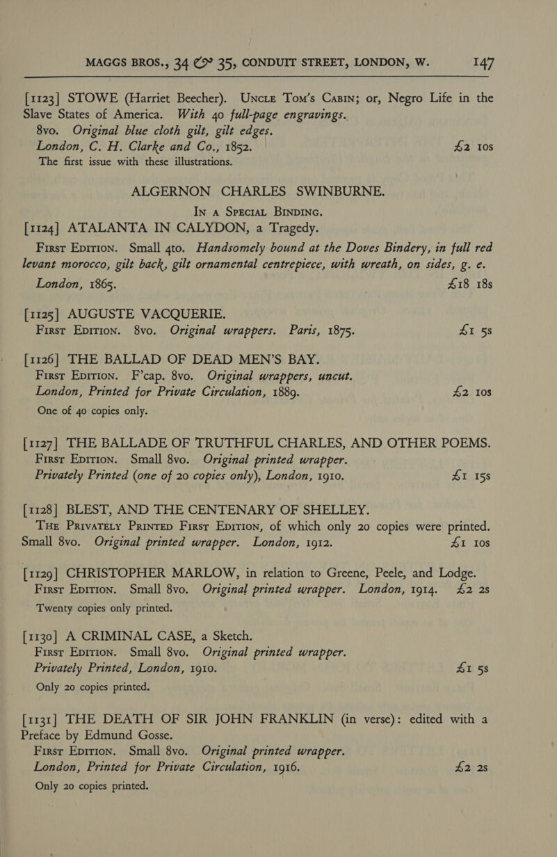 [1123] STOWE (Harriet Beecher). Uncrtze Tom’s Casin; or, Negro Life in the Slave States of America. With 40 full-page engravings. 8vo. Original blue cloth gilt, gilt edges. London, C. H. Clarke and Co., 1852. — £2 10s The first issue with these illustrations. ALGERNON CHARLES SWINBURNE. In a SpeEcrAL BINDING. [1124] ATALANTA IN CALYDON, a Tragedy. First Eprrion. Small 4to. Handsomely bound at the Doves Bindery, in full red levant morocco, gilt back, gilt ornamental centrepiece, with wreath, on sides, g. e. London, 1865. £18 18s [1125] AUGUSTE VACQUERIE. First Epition. 8vo. Original wrappers. Paris, 1875. 41 58 [1126] THE BALLAD OF DEAD MEN’S BAY. First Epirion. F’cap. 8vo. Original wrappers, uncut. London, Printed for Private Circulation, 1889. £2 108 One of 40 copies only. [1127] THE BALLADE OF TRUTHFUL CHARLES, AND OTHER POEMS. First Epirion. Small 8vo. Original printed wrapper. Privately Printed (one of 20 copies only), London, 1910. £1 158 [1128] BLEST, AND THE CENTENARY OF SHELLEY. Tue Privatery Printep Firsr Eprtion, of which only 20 copies were printed. Small 8vo. Original printed wrapper. London, 1912. £1 Ios [1129] CHRISTOPHER MARLOW, in relation to Greene, Peele, and Lodge. First Epirion. Small 8vo. Original printed wrapper. London, 1914. 42 2s Twenty copies only printed. [1130] A CRIMINAL CASE, a Sketch. Firsr Epirion. Small 8vo. Original printed wrapper. Privately Printed, London, 1910. 41 58 Only 20 copies printed. [1131] THE DEATH OF SIR JOHN FRANKLIN (in verse): edited with a Preface by Edmund Gosse. Firsr Eprrion. Small 8vo. Original printed wrapper. London, Printed for Private Circulation, 1916. £2 2s Only 20 copies printed.