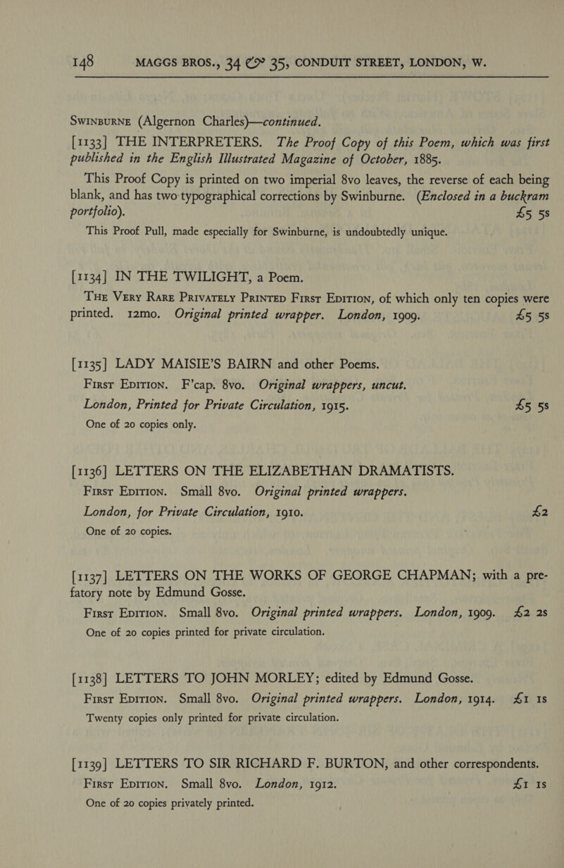 SwInpuRNE (Algernon Charles)—continued. [1133] THE INTERPRETERS. The Proof Copy of this Poem, which was first published in the English Illustrated Magazine of October, 1885. This Proof Copy is printed on two imperial 8vo leaves, the reverse of each being blank, and has two:typographical corrections by Swinburne. (Enclosed in a buckram portfolio). £5 58 This Proof Pull, made especially for Swinburne, is undoubtedly unique. [1134] IN THE TWILIGHT, a Poem. Tue Very Rare Privatery Printrep First Epition, of which only ten copies were printed. 12mo. Original printed wrapper. London, 1909. £5 58 [1135] LADY MAISIE’S BAIRN and other Poems. First Epirion. F’cap. 8vo. Original wrappers, uncut. London, Printed for Private Circulation, 1915. 5 5s One of 20 copies only. [1136] LETTERS ON THE ELIZABETHAN DRAMATISTS. First Epirion. Small 8vo. Original printed wrappers. London, for Private Circulation, 1910. $2 One of 20 copies. [1137] LETTERS ON THE WORKS OF GEORGE CHAPMAN; with a pre- fatory note by Edmund Gosse. First Epition. Small 8vo. Original printed wrappers. London, 1909. 42 2s One of 20 copies printed for private circulation. [1138] LETTERS TO JOHN MORLEY; edited by Edmund Gosse. First Epirion. Small 8vo. Original printed wrappers. London, 1914. £1 Is Twenty copies only printed for private circulation. [1139] LETTERS TO SIR RICHARD F. BURTON, and other correspondents. First Epirion. Small 8vo. London, 1912. £1 1s