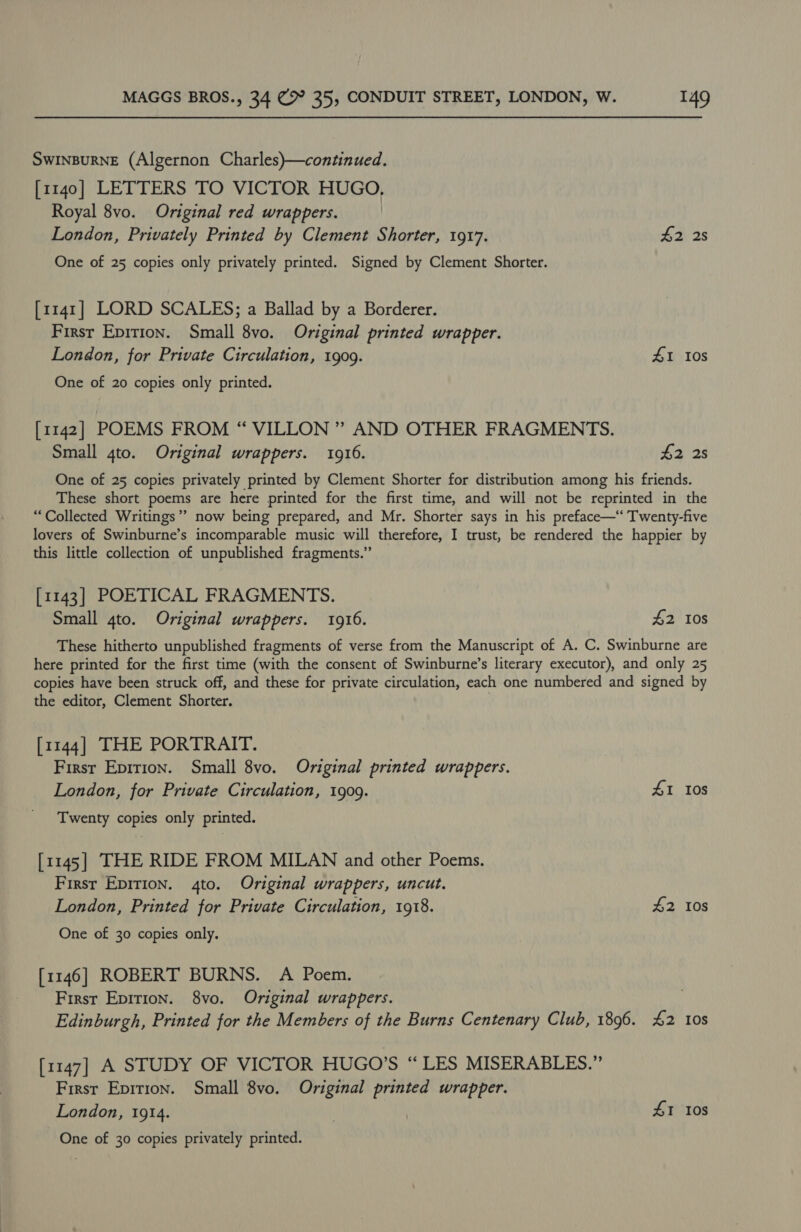 SWINBURNE (Algernon Charles)—continued. [1140] LETTERS TO VICTOR HUGO, Royal 8vo. Original red wrappers. London, Privately Printed by Clement Shorter, 1917. 42 2s One of 25 copies only privately printed. Signed by Clement Shorter. [1141] LORD SCALES; a Ballad by a Borderer. Firsr Epition. Small 8vo. Original printed wrapper. London, for Private Circulation, 1909. 1 10s One of 20 copies only printed. [1142] POEMS FROM “ VILLON ” AND OTHER FRAGMENTS. Small 4to. Original wrappers. 1916. $2 2s One of 25 copies privately printed by Clement Shorter for distribution among his friends. These short poems are here printed for the first time, and will not be reprinted in the “Collected Writings” now being prepared, and Mr. Shorter says in his preface— Twenty-five lovers of Swinburne’s incomparable music will therefore, I trust, be rendered the happier by this little collection of unpublished fragments.” [1143] POETICAL FRAGMENTS. Small 4to. Original wrappers. 1916. £2 108 These hitherto unpublished fragments of verse from the Manuscript of A. C. Swinburne are here printed for the first time (with the consent of Swinburne’s literary executor), and only 25 copies have been struck off, and these for private circulation, each one numbered and signed by the editor, Clement Shorter. [1144] THE PORTRAIT. First Epition. Small 8vo. Original printed wrappers. London, for Private Circulation, 1909. 41 Ios Twenty copies only printed. [1145] THE RIDE FROM MILAN and other Poems. First Epirion. 4to. Original wrappers, uncut. London, Printed for Private Circulation, 1918. £2 10s One of 30 copies only. [1146] ROBERT BURNS. A Poem. First Epirion. 8vo. Original wrappers. Edinburgh, Printed for the Members of the Burns Centenary Club, 1896. £2 10s [1147] A STUDY OF VICTOR HUGO’S “LES MISERABLES.” Firsr Epition. Small 8vo. Original printed wrapper. London, 1914. | 41 Ios