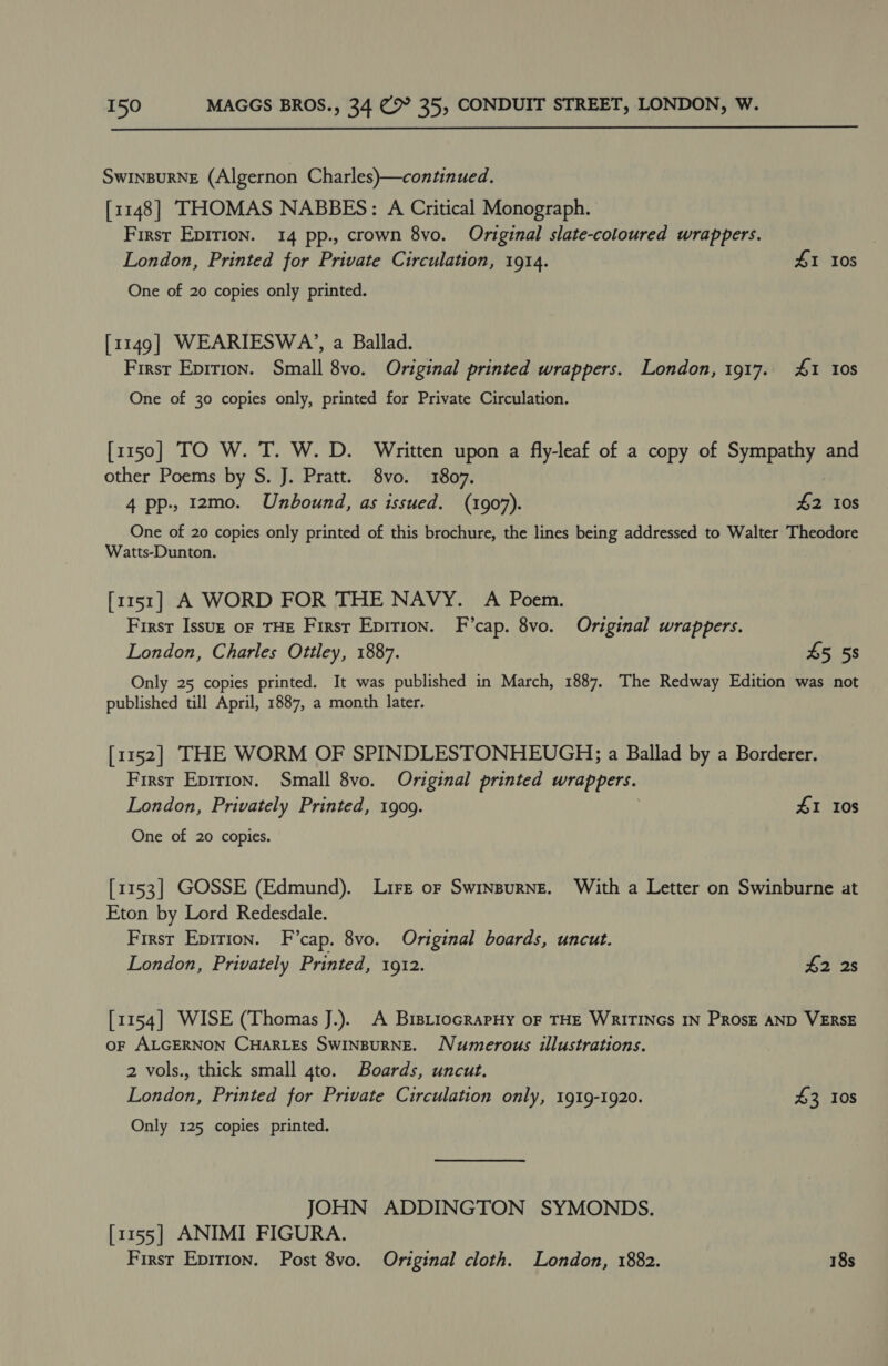  SWINBURNE (Algernon Charles)—continued. [1148] THOMAS NABBES: A Critical Monograph. First Epirion. 14 pp., crown 8vo. Original slate-coloured wrappers. London, Printed for Private Circulation, 1914. £1 10s One of 20 copies only printed. [1149] WEARIESWA’, a Ballad. Firsr Epirion. Small 8vo. Original printed wrappers. London, 1917. 1 10s One of 30 copies only, printed for Private Circulation. [1150] TO W. T. W. D. Written upon a fly-leaf of a copy of Sympathy and other Poems by S. J. Pratt. 8vo. 1807. | 4 pp-, 12mo. Unbound, as issued. (1907). £2 10s One of 20 copies only printed of this brochure, the lines being addressed to Walter Theodore Watts-Dunton. [1151] A WORD FOR THE NAVY. A Poem. First Issuz oF THE Firsr Epition. F’cap. 8vo. Original wrappers. London, Charles Ottley, 1887. 45 58 Only 25 copies printed. It was published in March, 1887. The Redway Edition was not published till April, 1887, a month later. [1152] THE WORM OF SPINDLESTONHEUGH; a Ballad by a Borderer. First Epririon. Small 8vo. Original printed wrappers. London, Privately Printed, 1909. 41 Ios One of 20 copies. [1153] GOSSE (Edmund). Lire or Swinpurne. With a Letter on Swinburne at Eton by Lord Redesdale. First Epirion. F’cap. 8vo. Original boards, uncut. London, Privately Printed, 1912. 42 2s [1154] WISE (Thomas J.). A BistiocRapHy oF THE WRITINGS IN PROSE AND VERSE oF ALGERNON CHARLES SWINBURNE. Numerous illustrations. | 2 vols., thick small 4to. Boards, uncut. London, Printed for Private Circulation only, 1919-1920. 43 Ios Only 125 copies printed. JOHN ADDINGTON SYMONDS. [1155] ANIMI FIGURA.