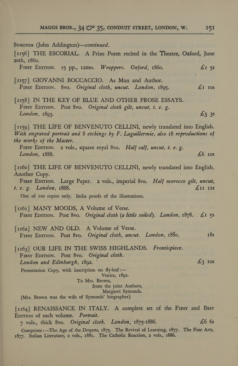 Symonps (John Addington)—continued. [1156] THE ESCORIAL. A Prize Poem recited in the Theatre, Oxford, June 20th, 1860. | First Epirion. 15 pp., 12mo. Wrappers. Oxford, 1860. 41 58 [1157] GIOVANNI BOCCACCIO. As Man and Author. First Epirion. 8vo. Original cloth, uncut. London, 1895. 41 10s [1158] IN THE KEY OF BLUE AND OTHER PROSE ESSAYS. First Epirion. Post 8vo. Original cloth gilt, uncut, t. e. g. London, 1893. 43 38 [1159] THE LIFE OF BENVENUTO CELLINI, newly translated into English. With engraved portrait and 8 etchings by F. Laguillermie, also 18 reproductions of the works of the Master. First Epirion. 2 vols., square royal 8vo. Half calf, uncut, t. e. g. London, 1888. 46 108 [1160] THE LIFE OF BENVENUTO CELLINI, newly translated into English. Another Copy. First Epirion. Large Paper. 2 vols., imperial 8vo. Half morocco gilt, uncut, t. e. g. London, 1888. 411 Is One of 100 copies only. India proofs of the illustrations. [1161] MANY MOODS, A Volume of Verse. First Epirion. Post 8vo. Original cloth (a little soiled). London, 1878. ZI 58 [1162] NEW AND OLD. A Volume of Verse. Firsr Eprrion. Post 8vo. Original cloth, uncut. London, 1880. 18s [1163] OUR LIFE IN THE SWISS HIGHLANDS. Fronusptece. Firsr Epition. Post 8vo. Original cloth. London and Edinburgh, 1892. £3 10s Presentation Copy, with inscription on fly-leaf :— Venice, 1892. To Mrs. Brown, from the joint Authors, Margaret Symonds. (Mrs. Brown was the wife of Symonds’ biographer). [1164] RENAISSANCE IN ITALY. A complete set of the Firsr and Besr Epition of each volume. Portrait. 7 vols., thick 8vo. Original cloth. London, 1875-1886. £6 6s Comprises :—The Age of the Despots, 1875. The Revival of Learning, 1877. The Fine Arts, 1877. Italian Literature, 2 vols., 1881. The Catholic Reaction, 2 vols., 1886.