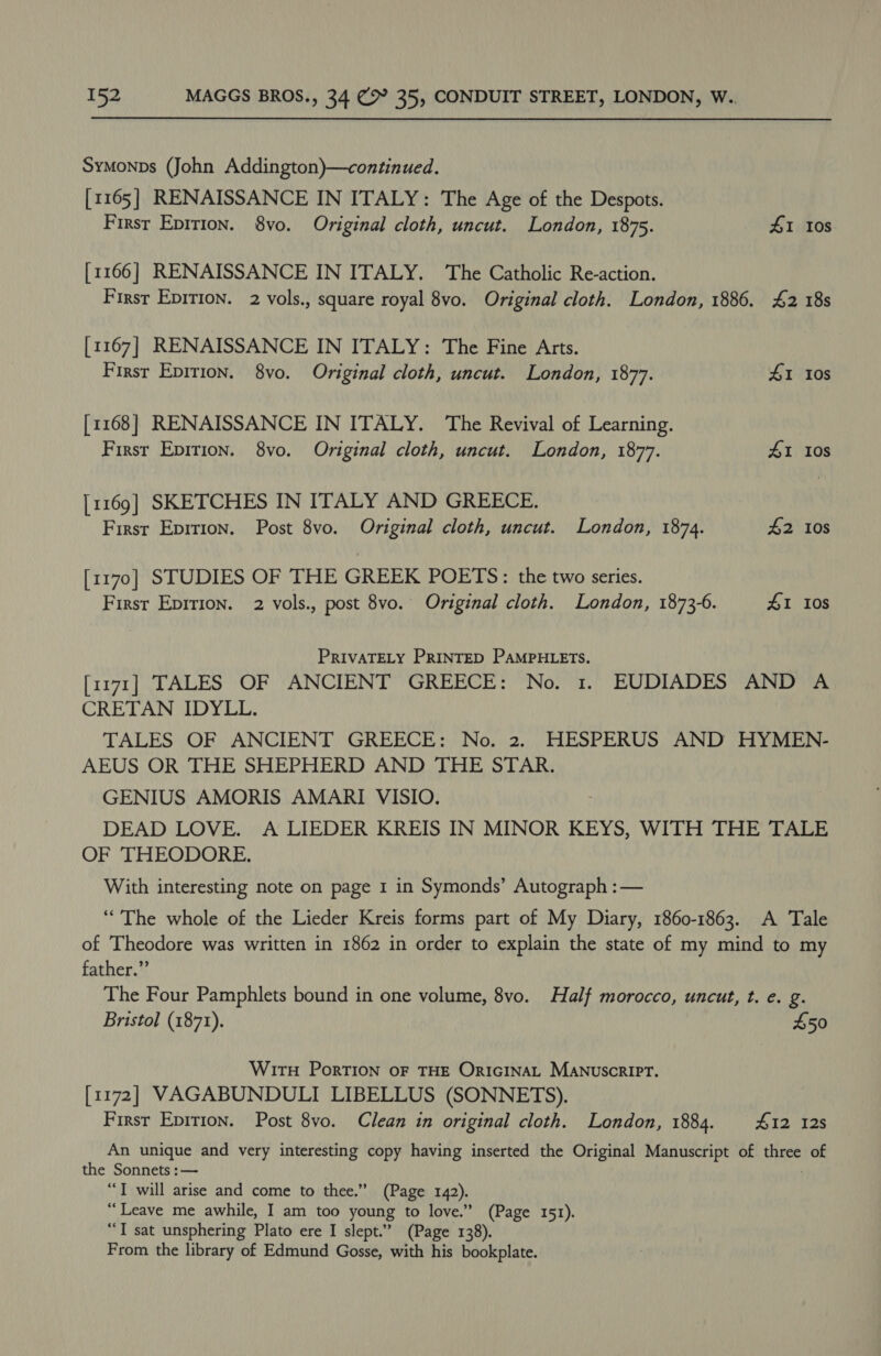 Symonps (John Addington)—continued. [1165] RENAISSANCE IN ITALY: The Age of the Despots. First Epirion. 8vo. Original cloth, uncut. London, 1875. 41 10S [1166] RENAISSANCE IN ITALY. The Catholic Re-action. First Epition. 2 vols., square royal 8vo. Original cloth. London, 1886. 42 18s [1167] RENAISSANCE IN ITALY: The Fine Arts. First Epition. 8vo. Original cloth, uncut. London, 1877. 41 10s [1168] RENAISSANCE IN ITALY. The Revival of Learning. Firsr Epition. 8vo. Original cloth, uncut. London, 1877. 41 10s [1169] SKETCHES IN ITALY AND GREECE. First Epition. Post 8vo. Original cloth, uncut. London, 1874. £2 10s [1170] STUDIES OF THE GREEK POETS: the two series. First Epirion. 2 vols., post 8vo. Original cloth. London, 1873-6. 41 Ios PRIVATELY PRINTED PAMPHLETS. [1171] TALES OF ANCIENT GREECE: No. 1. EUDIADES AND A CRETAN IDYLL. TALES OF ANCIENT GREECE: No. 2. HESPERUS AND HYMEN- AEUS OR THE SHEPHERD AND THE STAR. GENIUS AMORIS AMARI VISIO. DEAD LOVE. A LIEDER KREIS IN MINOR KEYS, WITH THE TALE OF THEODORE. With interesting note on page I in Symonds’ Autograph :— ‘““The whole of the Lieder Kreis forms part of My Diary, 1860-1863. A Tale of Theodore was written in 1862 in order to explain the state of my mind to my father.”’ The Four Pamphlets bound in one volume, 8vo. Half morocco, uncut, t. e. g. Bristol (1871). £50 Wirt Portion oF THE ORIGINAL MANUSCRIPT. [1172] VAGABUNDULI LIBELLUS (SONNETS). First Epition. Post 8vo. Clean in original cloth. London, 1884. 412 128 An unique and very interesting copy having inserted the Original Manuscript of iy of the Sonnets :— “I will arise and come to thee.” (Page 142). “Leave me awhile, I am too young to love.” (Page 151). “T sat unsphering Plato ere I slept.” (Page 138). From the library of Edmund Gosse, with his bookplate.