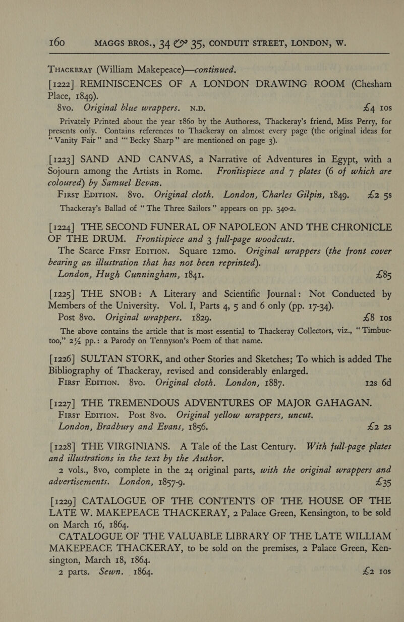 Tuackeray (William Makepeace)—continued. [1222] REMINISCENCES OF A LONDON DRAWING ROOM (Chesham Place, 1849). 8vo. Original blue wrappers. N.D. £4 10s Privately Printed about the year 1860 by the Authoress, Thackeray’s friend, Miss Perry, for presents only. Contains references to Thackeray on almost every page (the original ideas for “Vanity Fair” and “‘ Becky Sharp” are mentioned on page 3). [1223] SAND AND CANVAS, a Narrative of Adventures in Egypt, with a Sojourn among the Artists in Rome. Frontispiece and 7 plates (6 of which are coloured) by Samuel Bevan. First Epirion. 8vo. Original cloth. London, Charles Gilpin, 1849. £42 5s Thackeray’s Ballad of “The Three Sailors” appears on pp. 340-2. [1224] THE SECOND FUNERAL OF NAPOLEON AND THE CHRONICLE OF THE DRUM. Frontispiece and 3 full-page woodcuts. The Scarce Firsr Eprtion. Square 12mo. Original wrappers (the front cover bearing an illustration that has not been reprinted). London, Hugh Cunningham, 1841. £85 [1225] THE SNOB: A Literary and Scientific Journal: Not Conducted by Members of the University. Vol. I, Parts 4, 5 and 6 only (pp. 17-34). Post 8vo. Original wrappers. 1829. 48 10s The above contains the article that is most essential to Thackeray Collectors, viz., “ Timbuc- too,” 2%4 pp.: a Parody on Tennyson’s Poem of that name. [1226] SULTAN STORK, and other Stories and Sketches; To which is added The Bibliography of Thackeray, revised and considerably enlarged. First Epition. 8vo. Original cloth. London, 1887. 12s 6d [1227] THE TREMENDOUS ADVENTURES OF MAJOR GAHAGAN. First Eprrion. Post 8vo. Original yellow wrappers, uncut. London, Bradbury and Evans, 1856. £2 28 [1228] THE VIRGINIANS. A Tale of the Last Century. Wuth full-page plates and illustrations in the text by the Author. 2 vols., 8vo, complete in the 24 original parts, with the original wrappers and advertisements. London, 1857-9. $35 [1229] CATALOGUE OF THE CONTENTS OF THE HOUSE OF THE LATE W. MAKEPEACE THACKERAY, 2 Palace Green, Kensington, to be sold on March 16, 1864. | CATALOGUE OF THE VALUABLE LIBRARY OF THE LATE WILLIAM MAKEPEACE THACKERAY, to be sold on the premises, 2 Palace Green, Ken- sington, March 18, 1864. 2 parts. Sewn. 1864. | #2 Ios